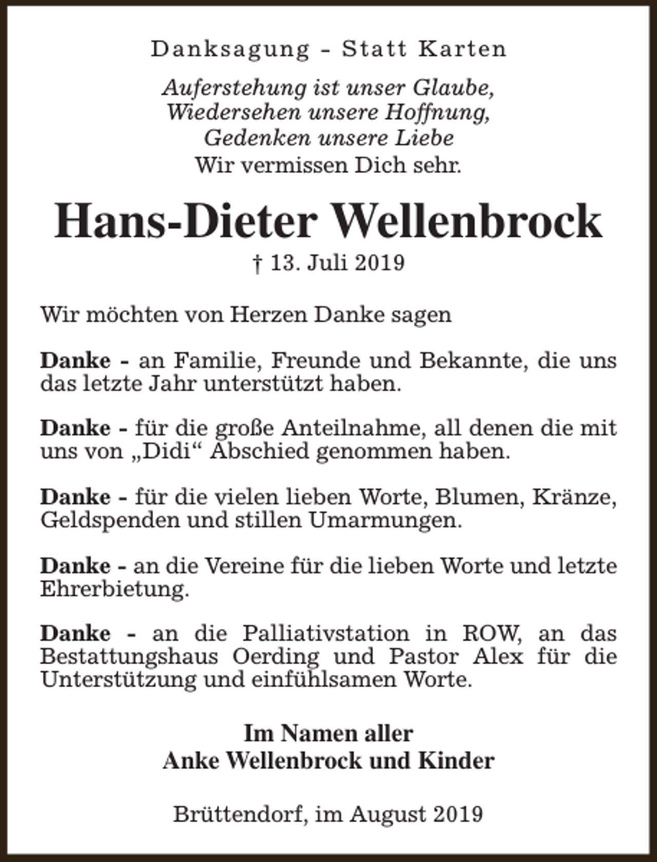 <p>D a n k s a g u n g - S t a t t K a rt e n<br />Auferstehung ist unser Glaube,<br />Wiedersehen unsere Hoffnung,<br />Gedenken unsere Liebe<br />Wir vermissen Dich sehr.</p><p>Hans-Dieter Wellenbrock<br />† 13. Juli 2019</p><p>Wir möchten von Herzen Danke sagen<br />Danke - an Familie, Freunde und Bekannte, die uns<br />das letzte Jahr unterstützt haben.<br />Danke - für die große Anteilnahme, all denen die mit<br />uns von „Didi“ Abschied genommen haben.<br />Danke - für die vielen lieben Worte, Blumen, Kränze,<br />Geldspenden und stillen Umarmungen.<br />Danke - an die Vereine für die lieben Worte und letzte<br />Ehrerbietung.<br />Danke - an die Palliativstation in ROW, an das<br />Bestattungshaus Oerding und Pastor Alex für die<br />Unterstützung und einfühlsamen Worte.</p><p>Im Namen aller<br />Anke Wellenbrock und Kinder<br />Brüttendorf, im August 2019</p>