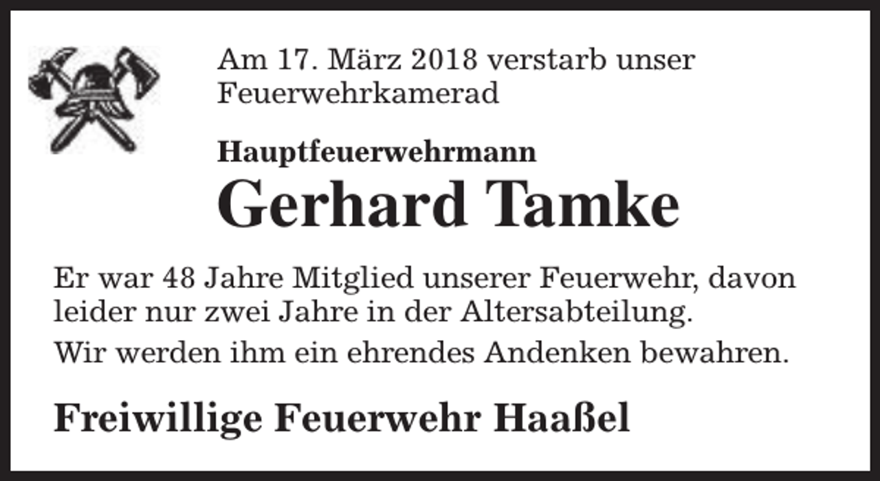 <p>Am 17. März 2018 verstarb unser<br />Feuerwehrkamerad<br />Hauptfeuerwehrmann</p><p>Gerhard Tamke<br />Er war 48 Jahre Mitglied unserer Feuerwehr, davon<br />leider nur zwei Jahre in der Altersabteilung.<br />Wir werden ihm ein ehrendes Andenken bewahren.</p><p>Freiwillige Feuerwehr Haaßel</p>