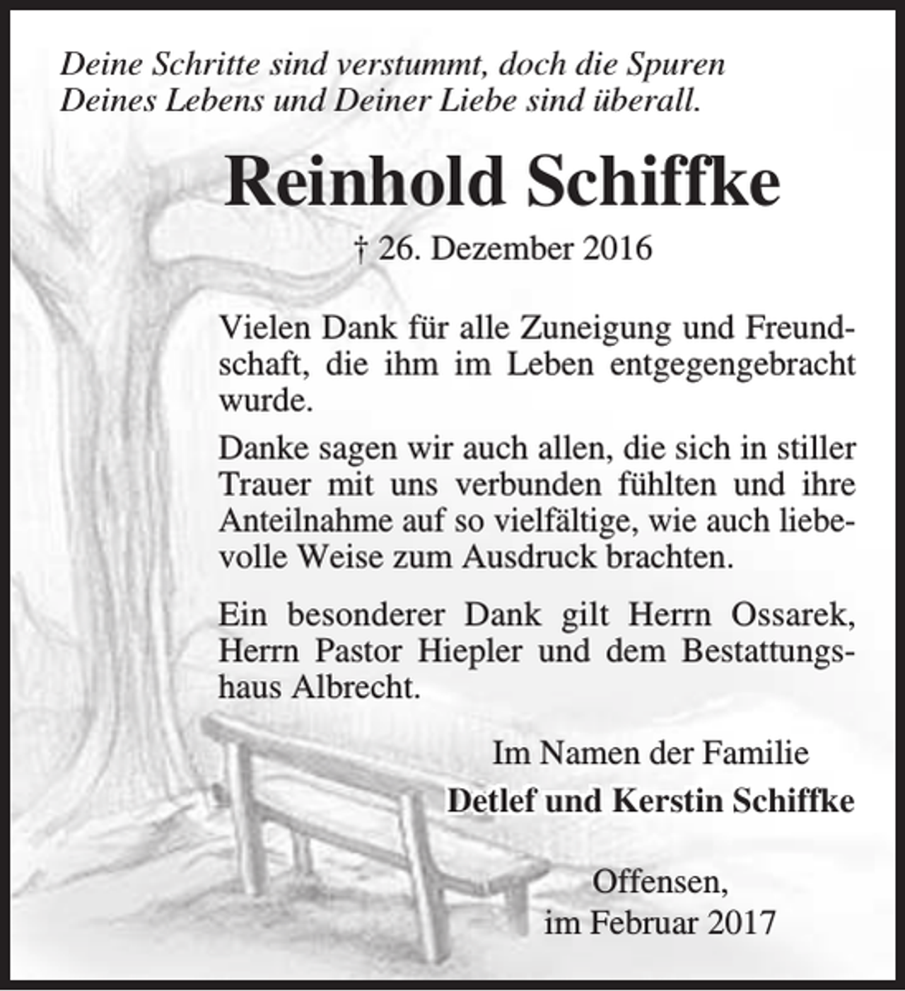 <p>Deine Schritte sind verstummt, doch die Spuren<br />Deines Lebens und Deiner Liebe sind überall.</p><p>Reinhold Schiffke<br />† 26. Dezember 2016</p><p>Vielen Dank für alle Zuneigung und Freundschaft, die ihm im Leben entgegengebracht<br />wurde.<br />Danke sagen wir auch allen, die sich in stiller<br />Trauer mit uns verbunden fühlten und ihre<br />Anteilnahme auf so vielfältige, wie auch liebevolle Weise zum Ausdruck brachten.<br />Ein besonderer Dank gilt Herrn Ossarek,<br />Herrn Pastor Hiepler und dem Bestattungshaus Albrecht.<br />Im Namen der Familie<br />Detlef und Kerstin Schiffke<br />Offensen,<br />im Februar 2017</p>