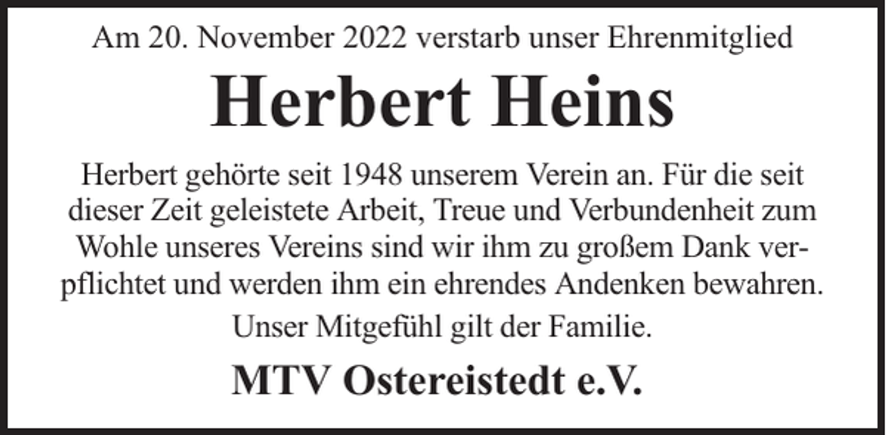 <p>Am 20. November 2022 verstarb unser Ehrenmitglied</p><p>Herbert Heins</p><p>Herbert gehörte seit 1948 unserem Verein an. Für die seit<br />dieser Zeit geleistete Arbeit, Treue und Verbundenheit zum<br />Wohle unseres Vereins sind wir ihm zu großem Dank verpflichtet und werden ihm ein ehrendes Andenken bewahren.<br />Unser Mitgefühl gilt der Familie.</p><p>MTV Ostereistedt e.V.</p>