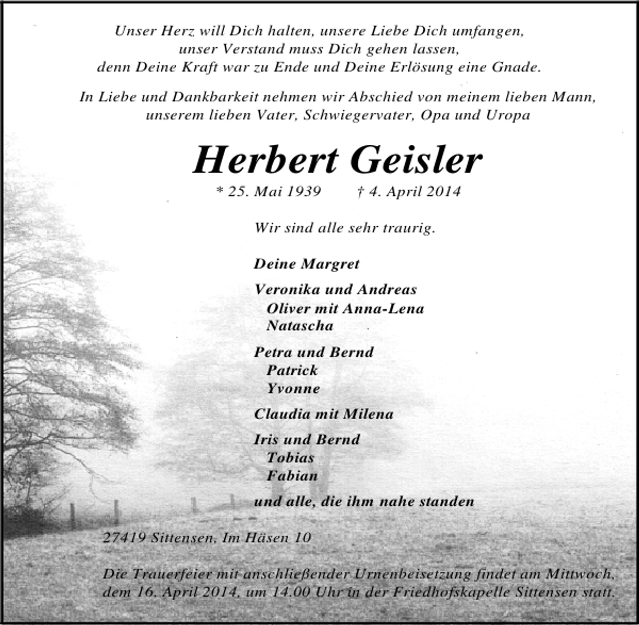 <p>Unser Herz will Dich halten, unsere Liebe Dich umfangen,<br />unser Verstand muss Dich gehen lassen,<br />denn Deine Kraft war zu Ende und Deine Erlösung eine Gnade.<br />In Liebe und Dankbarkeit nehmen wir Abschied von meinem lieben Mann,<br />unserem lieben Vater, Schwiegervater, Opa und Uropa</p><p>Herbert Geisler<br />* 25. Mai 1939</p><p>† 4. April 2014</p><p>Wir sind alle sehr traurig.<br />Deine Margret<br />Veronika und Andreas<br />Oliver mit Anna-Lena<br />Natascha<br />Petra und Bernd<br />Patrick<br />Yvonne<br />Claudia mit Milena<br />Iris und Bernd<br />Tobias<br />Fabian<br />und alle, die ihm nahe standen<br />27419 Sittensen, Im Häsen 10<br />Die Trauerfeier mit anschließender Urnenbeisetzung findet am Mittwoch,<br />dem 16. April 2014, um 14.00 Uhr in der Friedhofskapelle Sittensen statt.</p>