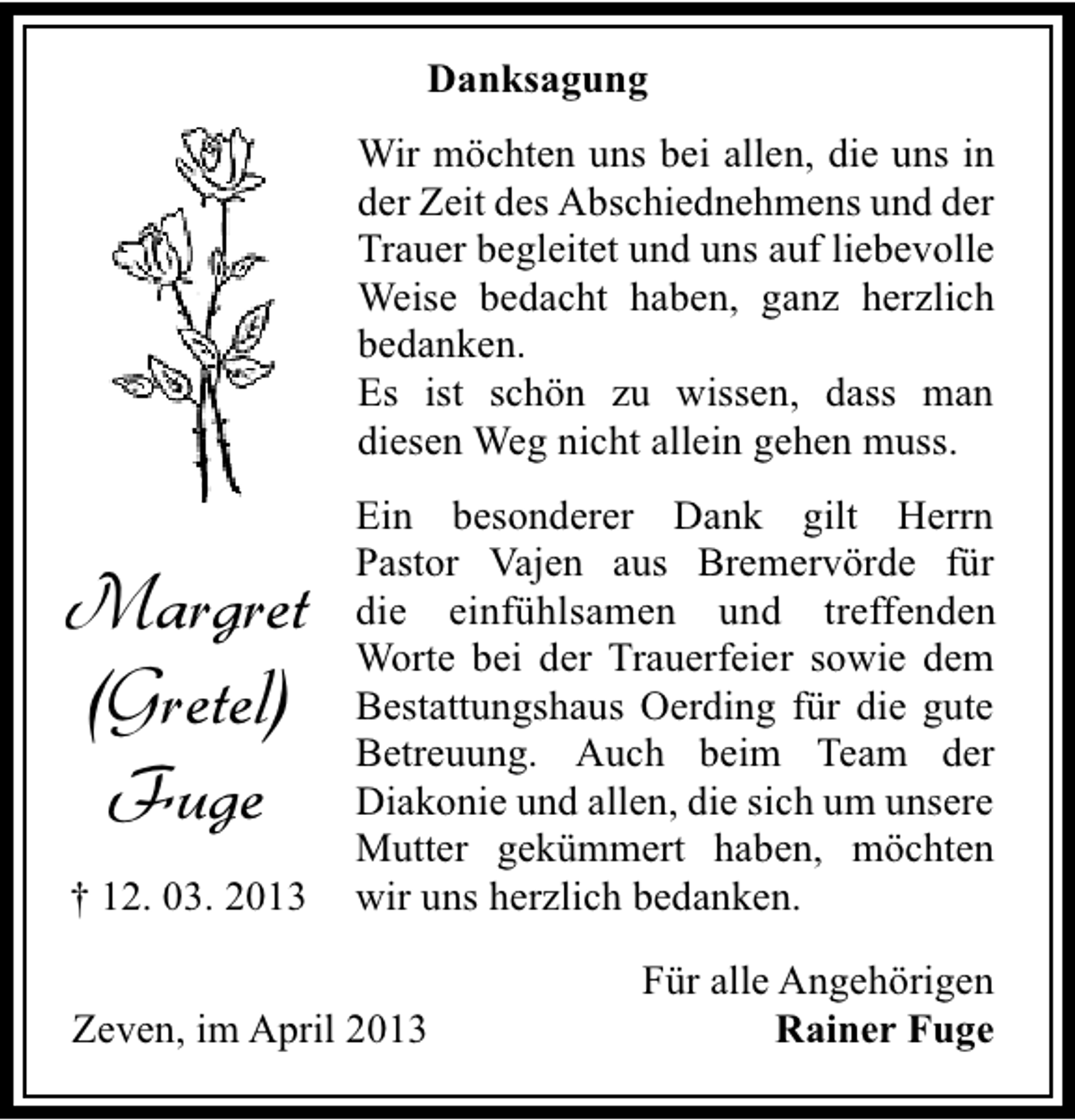 <p>Danksagung<br />Wir möchten uns bei allen, die uns in<br />der Zeit des Abschiednehmens und der<br />Trauer begleitet und uns auf liebevolle<br />Weise bedacht haben, ganz herzlich<br />bedanken.<br />Es ist schön zu wissen, dass man<br />diesen Weg nicht allein gehen muss.</p><p>Margret<br />(Gretel)<br />Fuge<br />† 12. 03. 2013</p><p>Ein besonderer Dank gilt Herrn<br />Pastor Vajen aus Bremervörde für<br />die einfühlsamen und treffenden<br />Worte bei der Trauerfeier sowie dem<br />Bestattungshaus Oerding für die gute<br />Betreuung. Auch beim Team der<br />Diakonie und allen, die sich um unsere<br />Mutter gekümmert haben, möchten<br />wir uns herzlich bedanken.</p><p>Zeven, im April 2013</p><p>Für alle Angehörigen<br />Rainer Fuge</p>