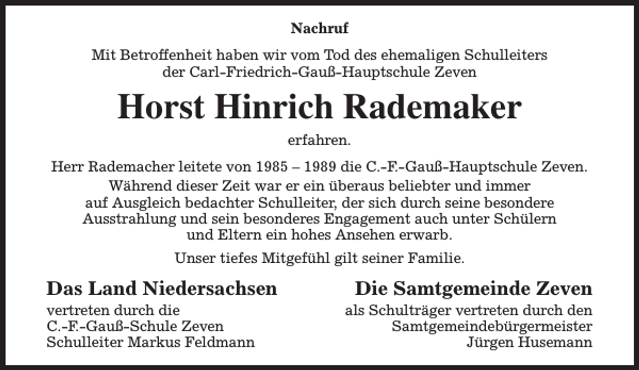 <p>Nachruf<br />Mit Betroffenheit haben wir vom Tod des ehemaligen Schulleiters<br />der Carl-Friedrich-Gauß-Hauptschule Zeven</p><p>Horst Hinrich Rademaker<br />erfahren.<br />Herr Rademacher leitete von 1985 – 1989 die C.-F.-Gauß-Hauptschule Zeven.<br />Während dieser Zeit war er ein überaus beliebter und immer<br />auf Ausgleich bedachter Schulleiter, der sich durch seine besondere<br />Ausstrahlung und sein besonderes Engagement auch unter Schülern<br />und Eltern ein hohes Ansehen erwarb.<br />Unser tiefes Mitgefühl gilt seiner Familie.</p><p>Das Land Niedersachsen</p><p>vertreten durch die<br />C.-F.-Gauß-Schule Zeven<br />Schulleiter Markus Feldmann</p><p>Die Samtgemeinde Zeven</p><p>als Schulträger vertreten durch den<br />Samtgemeindebürgermeister<br />Jürgen Husemann</p>
