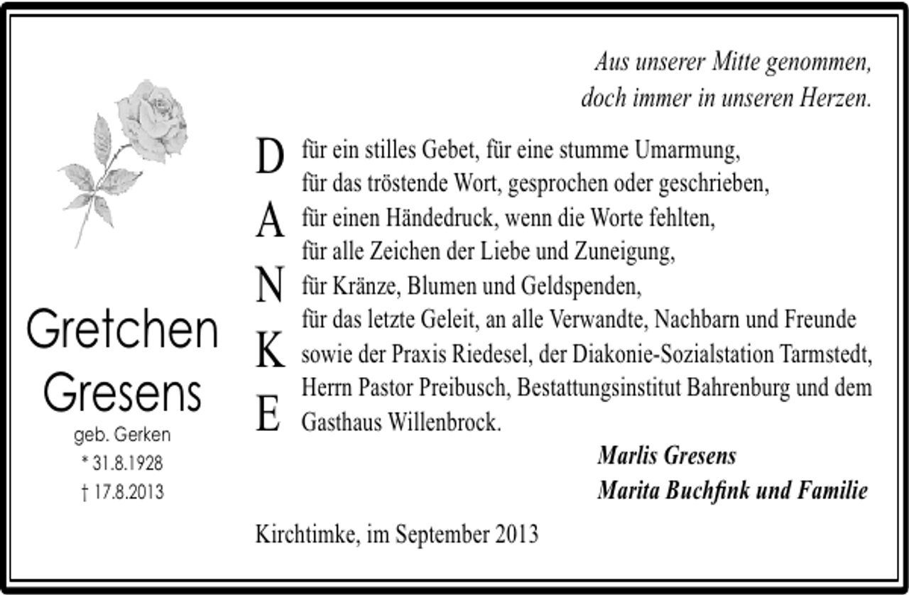 <p>Aus unserer Mitte genommen,<br />doch immer in unseren Herzen.<br />für ein<br />eine stumme Umarmung,<br />D für das stilles Gebet, fürgesprochen oder geschrieben,<br />tröstende Wort,<br />Händedruck, wenn die Worte fehlten,<br />A für einenZeichen der Liebe und Zuneigung,<br />für alle<br />für Kränze,<br />Geldspenden,<br />N für das letzteBlumen undalle Verwandte, Nachbarn und Freunde<br />Geleit, an<br />Gretchen K sowie der Praxis Riedesel, der Diakonie-Sozialstation Tarmstedt,<br />Herrn Pastor Preibusch,<br />Gresens E Gasthaus Willenbrock. Bestattungsinstitut Bahrenburg und dem<br />geb. Gerken<br />* 31.8.1928<br />† 17.8.2013</p><p>Marlis Gresens<br />Marita Buchﬁnk und Familie</p><p>Kirchtimke, im September 2013</p>