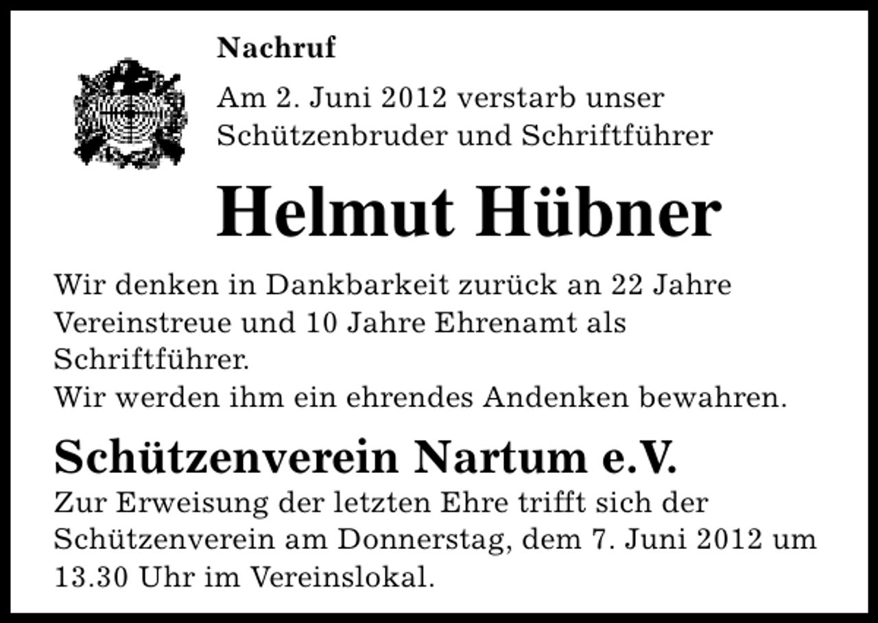<p>Nachruf<br />Am 2. Juni 2012 verstarb unser<br />Schützenbruder und Schriftführer</p><p>Helmut Hübner<br />Wir denken in Dankbarkeit zurück an 22 Jahre<br />Vereinstreue und 10 Jahre Ehrenamt als<br />Schriftführer.<br />Wir werden ihm ein ehrendes Andenken bewahren.</p><p>Schützenverein Nartum e.V.</p><p>Zur Erweisung der letzten Ehre trifft sich der<br />Schützenverein am Donnerstag, dem 7. Juni 2012 um<br />13.30 Uhr im Vereinslokal.</p>