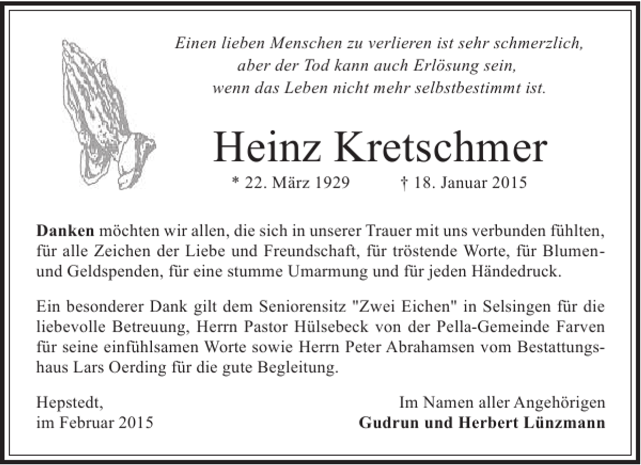 <p>Einen lieben Menschen zu verlieren ist sehr schmerzlich,<br />aber der Tod kann auch Erlösung sein,<br />wenn das Leben nicht mehr selbstbestimmt ist.</p><p>Heinz Kretschmer<br />* 22. März 1929</p><p>† 18. Januar 2015</p><p>Danken möchten wir allen, die sich in unserer Trauer mit uns verbunden fühlten,<br />für alle Zeichen der Liebe und Freundschaft, für tröstende Worte, für Blumenund Geldspenden, für eine stumme Umarmung und für jeden Händedruck.<br />Ein besonderer Dank gilt dem Seniorensitz "Zwei Eichen" in Selsingen für die<br />liebevolle Betreuung, Herrn Pastor Hülsebeck von der Pella-Gemeinde Farven<br />für seine einfühlsamen Worte sowie Herrn Peter Abrahamsen vom Bestattungshaus Lars Oerding für die gute Begleitung.<br />Hepstedt,<br />im Februar 2015</p><p>Im Namen aller Angehörigen<br />Gudrun und Herbert Lünzmann</p>