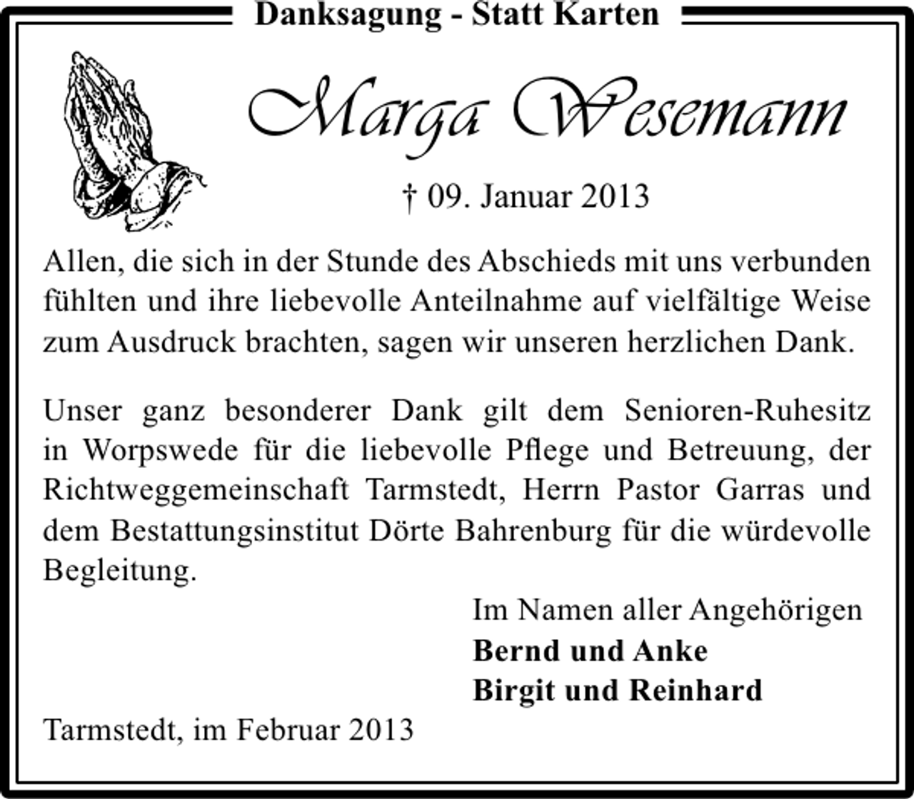 <p>Danksagung - Statt Karten</p><p>Marga Wesemann<br />† 09. Januar 2013<br />Allen, die sich in der Stunde des Abschieds mit uns verbunden<br />fühlten und ihre liebevolle Anteilnahme auf vielfältige Weise<br />zum Ausdruck brachten, sagen wir unseren herzlichen Dank.<br />Unser ganz besonderer Dank gilt dem Senioren-Ruhesitz<br />in Worpswede für die liebevolle Pﬂege und Betreuung, der<br />Richtweggemeinschaft Tarmstedt, Herrn Pastor Garras und<br />dem Bestattungsinstitut Dörte Bahrenburg für die würdevolle<br />Begleitung.<br />Im Namen aller Angehörigen<br />Bernd und Anke<br />Birgit und Reinhard<br />Tarmstedt, im Februar 2013</p>