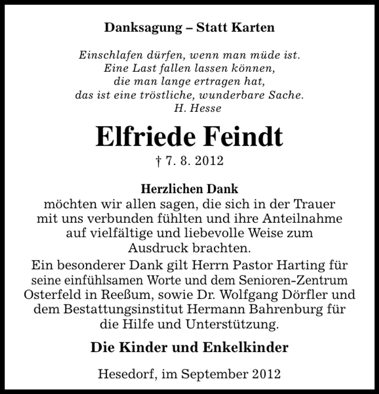 <p>Danksagung – Statt Karten<br />Einschlafen dürfen, wenn man müde ist.<br />Eine Last fallen lassen können,<br />die man lange ertragen hat,<br />das ist eine tröstliche, wunderbare Sache.<br />H. Hesse</p><p>Elfriede Feindt<br />† 7. 8. 2012</p><p>Herzlichen Dank<br />möchten wir allen sagen, die sich in der Trauer<br />mit uns verbunden fühlten und ihre Anteilnahme<br />auf vielfältige und liebevolle Weise zum<br />Ausdruck brachten.<br />Ein besonderer Dank gilt Herrn Pastor Harting für<br />seine einfühlsamen Worte und dem Senioren-Zentrum<br />Osterfeld in Reeßum, sowie Dr. Wolfgang Dörfler und<br />dem Bestattungsinstitut Hermann Bahrenburg für<br />die Hilfe und Unterstützung.</p><p>Die Kinder und Enkelkinder<br />Hesedorf, im September 2012</p>