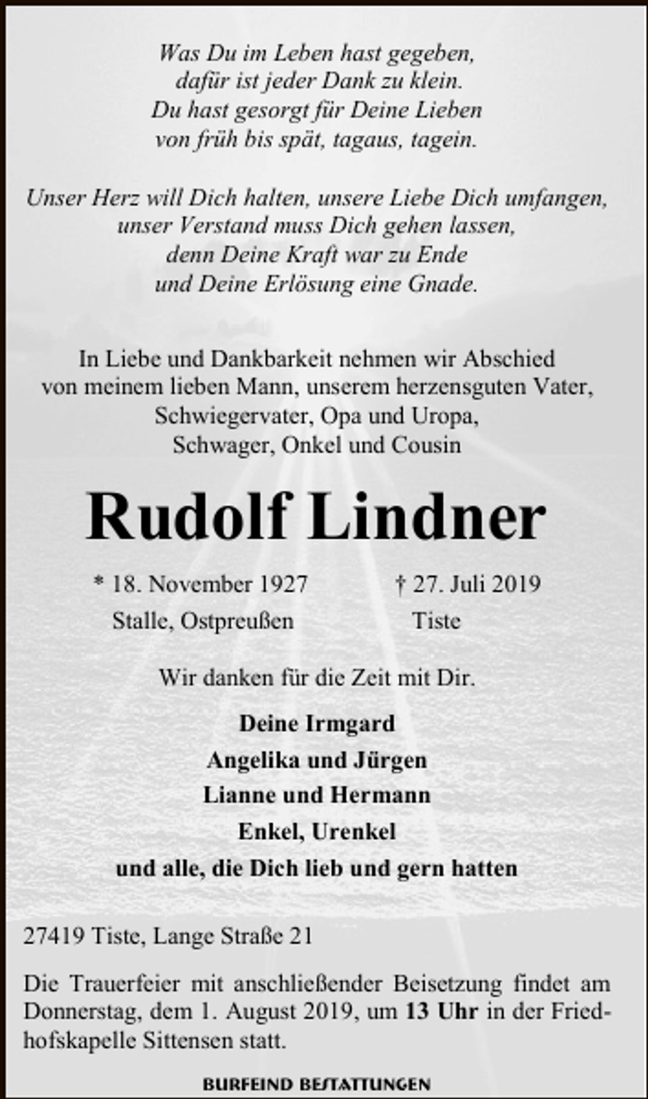 <p>Was Du im Leben hast gegeben,<br />dafür ist jeder Dank zu klein.<br />Du hast gesorgt für Deine Lieben<br />von früh bis spät, tagaus, tagein.<br />Unser Herz will Dich halten, unsere Liebe Dich umfangen,<br />unser Verstand muss Dich gehen lassen,<br />denn Deine Kraft war zu Ende<br />und Deine Erlösung eine Gnade.<br />In Liebe und Dankbarkeit nehmen wir Abschied<br />von meinem lieben Mann, unserem herzensguten Vater,<br />Schwiegervater, Opa und Uropa,<br />Schwager, Onkel und Cousin</p><p>Rudolf Lindner<br />* 18. November 1927<br />Stalle, Ostpreußen</p><p>† 27. Juli 2019<br />Tiste</p><p>Wir danken für die Zeit mit Dir.<br />Deine Irmgard<br />Angelika und Jürgen<br />Lianne und Hermann<br />Enkel, Urenkel<br />und alle, die Dich lieb und gern hatten<br />27419 Tiste, Lange Straße 21<br />Die Trauerfeier mit anschließender Beisetzung findet am<br />Donnerstag, dem 1. August 2019, um 13 Uhr in der Friedhofskapelle Sittensen statt.<br />Burfeind Bestattungen</p>