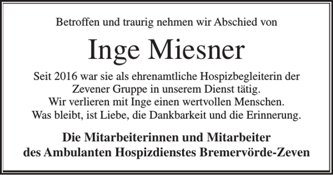 <p>Betroffen und traurig nehmen wir Abschied von</p><p>Inge Miesner</p><p>Seit 2016 war sie als ehrenamtliche Hospizbegleiterin der<br />Zevener Gruppe in unserem Dienst tätig.<br />Wir verlieren mit Inge einen wertvollen Menschen.<br />Was bleibt, ist Liebe, die Dankbarkeit und die Erinnerung.</p><p>Die Mitarbeiterinnen und Mitarbeiter<br />des Ambulanten Hospizdienstes Bremervörde-Zeven</p>