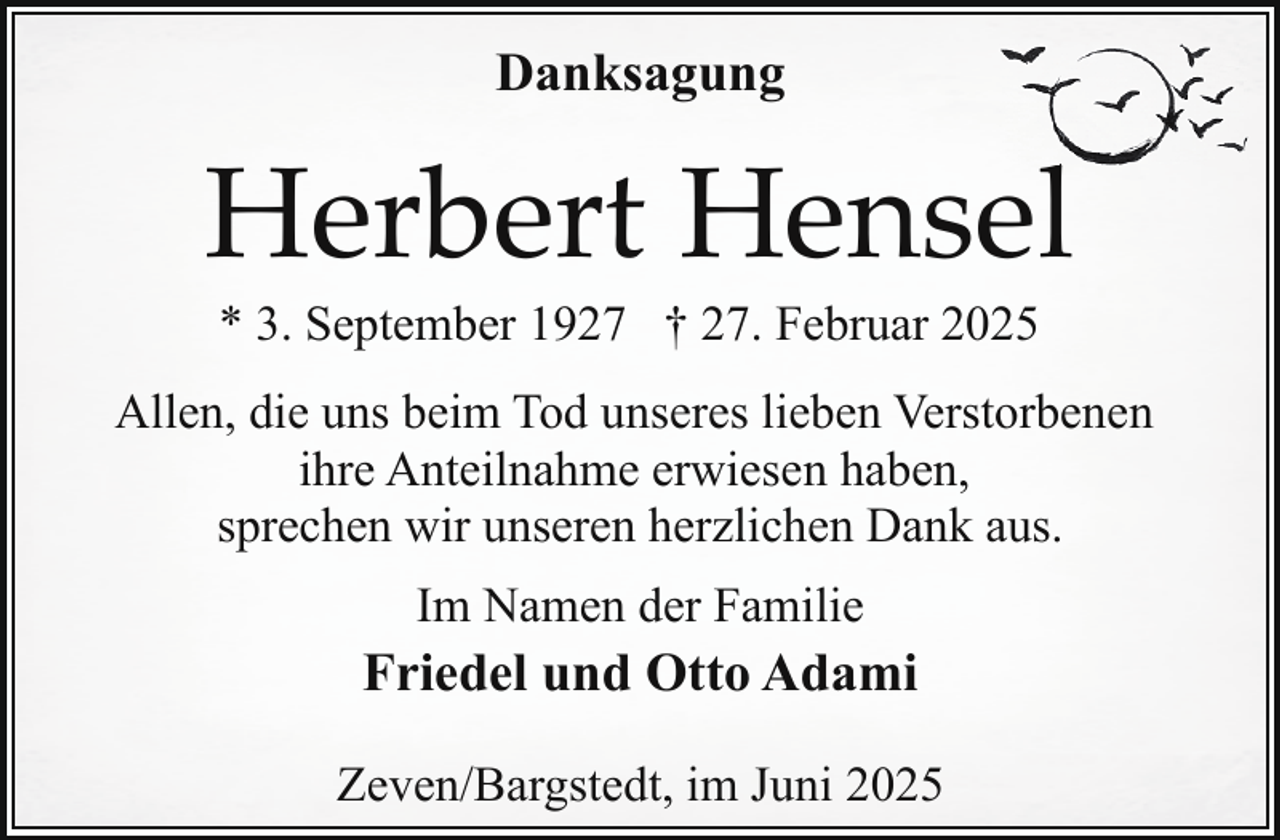 <p>Danksagung</p><p>Herbert Hensell<br />* 3. September 1927 † 27. Februar 2025</p><p>Allen, die uns beim Tod unseres lieben Verstorbenen<br />ihre Anteilnahme erwiesen haben,<br />sprechen wir unseren herzlichen Dank aus.<br />Im Namen der Familie</p><p>Friedel und Otto Adami<br />Zeven/Bargstedt, im Juni 2025</p>