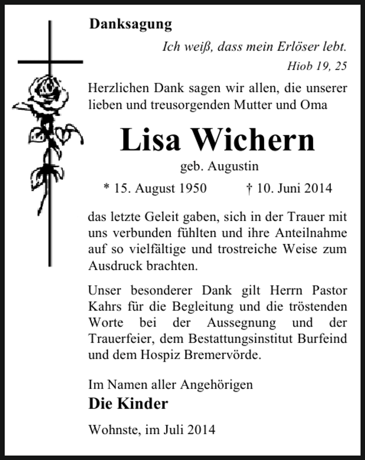<p>Danksagung<br />Ich weiß, dass mein Erlöser lebt.<br />Hiob 19, 25</p><p>Herzlichen Dank sagen wir allen, die unserer<br />lieben und treusorgenden Mutter und Oma</p><p>Lisa Wichern<br />geb. Augustin</p><p>* 15. August 1950</p><p>† 10. Juni 2014</p><p>das letzte Geleit gaben, sich in der Trauer mit<br />uns verbunden fühlten und ihre Anteilnahme<br />auf so vielfältige und trostreiche Weise zum<br />Ausdruck brachten.<br />Unser besonderer Dank gilt Herrn Pastor<br />Kahrs für die Begleitung und die tröstenden<br />Worte bei der Aussegnung und der<br />Trauerfeier, dem Bestattungsinstitut Burfeind<br />und dem Hospiz Bremervörde.<br />Im Namen aller Angehörigen</p><p>Die Kinder</p><p>Wohnste, im Juli 2014</p>