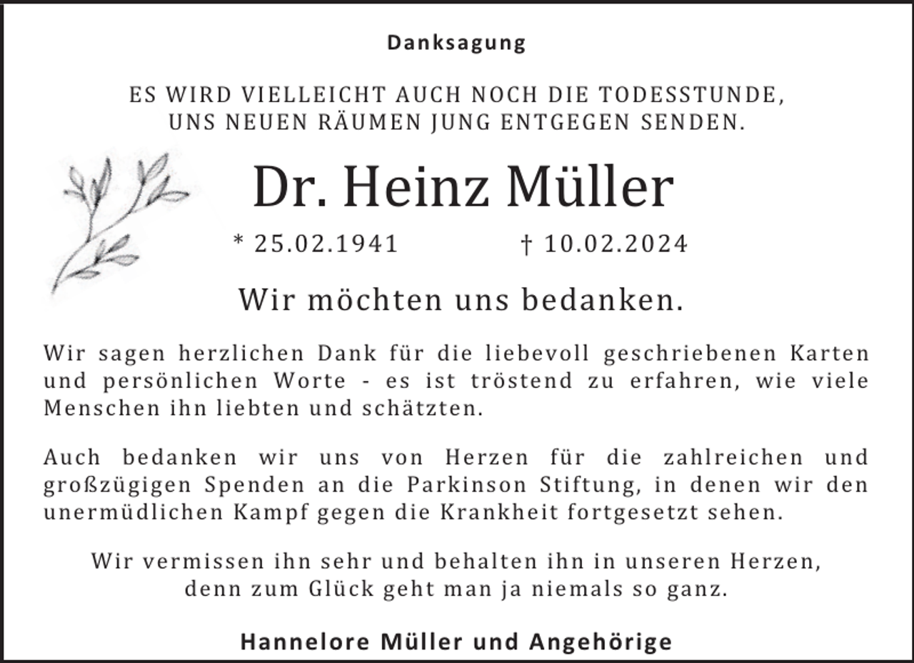 <p>Dan ks a gu n g<br />ES W IR D VI EL L EI CH T A UCH N OCH DIE TO DE SS TUN DE ,<br />UN S N EU EN RÄUM EN J UN G EN T GEGEN SEN DE N .</p><p>Dr. Heinz Müller</p><p>* 25.02.1941</p><p>† 10.02.2024</p><p>Wir möchten uns bedanken.<br />W ir sa ge n he r zl ic he n Da nk fü r d ie l ie be vol l ge sc h rie be ne n Ka r te n<br />un d pe rsö nl ic he n W o r te - e s i st t r öste n d z u e rfa hre n , wie v ie l e<br />M e nsc he n ih n l ie bte n u nd sc hä tz te n.<br />Auc h be da nk e n wi r uns vo n He rze n fü r die za hl re ic he n u n d<br />gr o ßzü gi ge n S pe nde n a n d ie Pa rk i ns o n S ti ft un g, i n dene n wi r de n<br />une r mü dl ic he n Ka m p f ge ge n d ie K ra nk he it f o rt ge se tzt se he n .<br />W ir ve r mi sse n ih n se h r u nd be ha l te n ih n i n u n se re n He rze n,<br />de n n z um Glü c k ge h t m an ja nie ma ls so ga n z.</p><p>Hannel ore Müller und Angehörige</p>