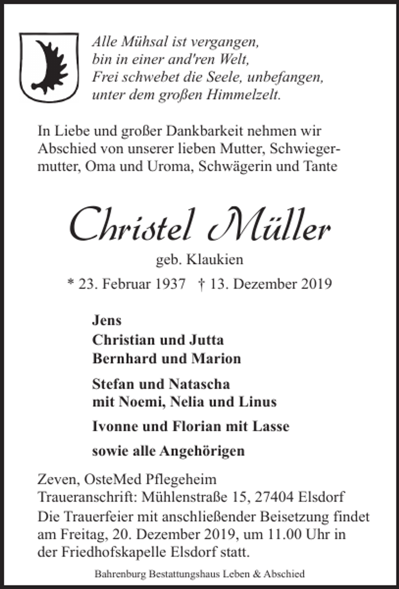 <p>Alle Mühsal ist vergangen,<br />bin in einer and'ren Welt,<br />Frei schwebet die Seele, unbefangen,<br />unter dem großen Himmelzelt.<br />In Liebe und großer Dankbarkeit nehmen wir<br />Abschied von unserer lieben Mutter, Schwiegermutter, Oma und Uroma, Schwägerin und Tante</p><p>Christel Müller<br />geb. Klaukien</p><p>* 23. Februar 1937 † 13. Dezember 2019<br />Jens<br />Christian und Jutta<br />Bernhard und Marion<br />Stefan und Natascha<br />mit Noemi, Nelia und Linus<br />Ivonne und Florian mit Lasse<br />sowie alle Angehörigen<br />Zeven, OsteMed Pflegeheim<br />Traueranschrift: Mühlenstraße 15, 27404 Elsdorf<br />Die Trauerfeier mit anschließender Beisetzung findet<br />am Freitag, 20. Dezember 2019, um 11.00 Uhr in<br />der Friedhofskapelle Elsdorf statt.<br />Bahrenburg Bestattungshaus Leben &amp; Abschied</p>