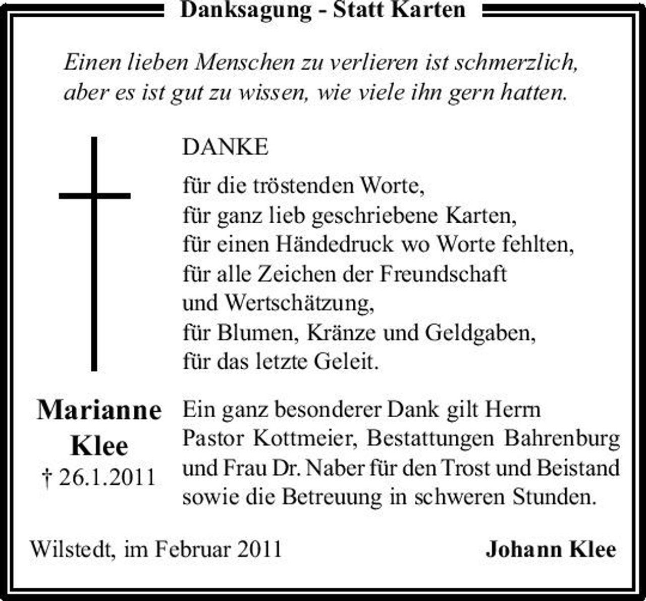 <p>Danksagung - Statt Karten Einen lieben Menschen zu verlieren ist schmerzlich, aber es ist gut zu wissen, wie viele ihn gern hatten. DANKE<br />für die tröstenden Worte, für ganz lieb geschriebene Karten, für einen Händedruck wo Worte fehlten, für alle Zeichen der Freundschaft und Wertschätzung, für Blumen, Kränze und Geldgaben, für das letzte Geleit.</p><p>Marianne Ein ganz besonderer Dank gilt Herrn Pastor Kottmeier, Bestattungen Bahrenburg Klee<br />Johann Klee</p><p>† 26.1.2011 und Frau Dr. Naber für den Trost und Beistand sowie die Betreuung in schweren Stunden.</p><p>Wilstedt, im Februar 2011</p>