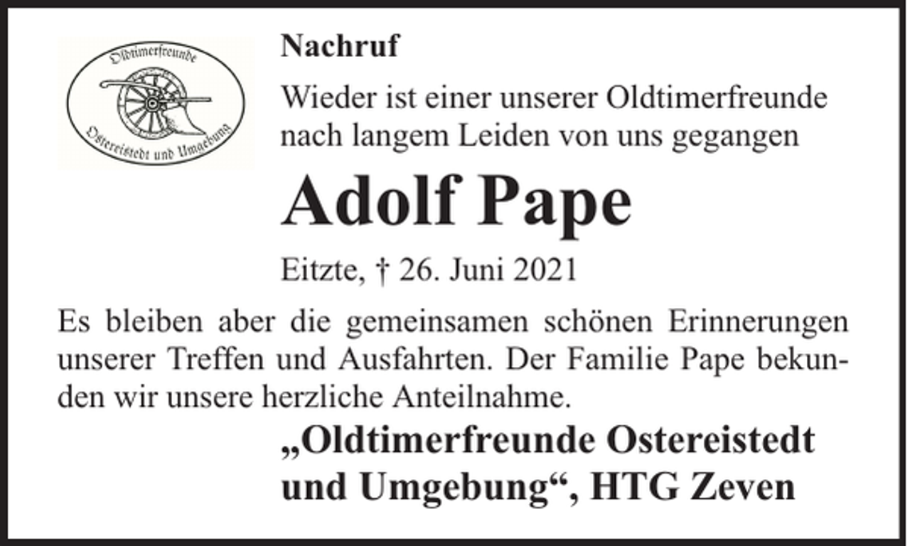 <p>Nachruf<br />Wieder ist einer unserer Oldtimerfreunde<br />nach langem Leiden von uns gegangen</p><p>Adolf Pape</p><p>Eitzte, † 26. Juni 2021</p><p>Es bleiben aber die gemeinsamen schönen Erinnerungen<br />unserer Treffen und Ausfahrten. Der Familie Pape bekunden wir unsere herzliche Anteilnahme.</p><p>„Oldtimerfreunde Ostereistedt<br />und Umgebung“, HTG Zeven</p>