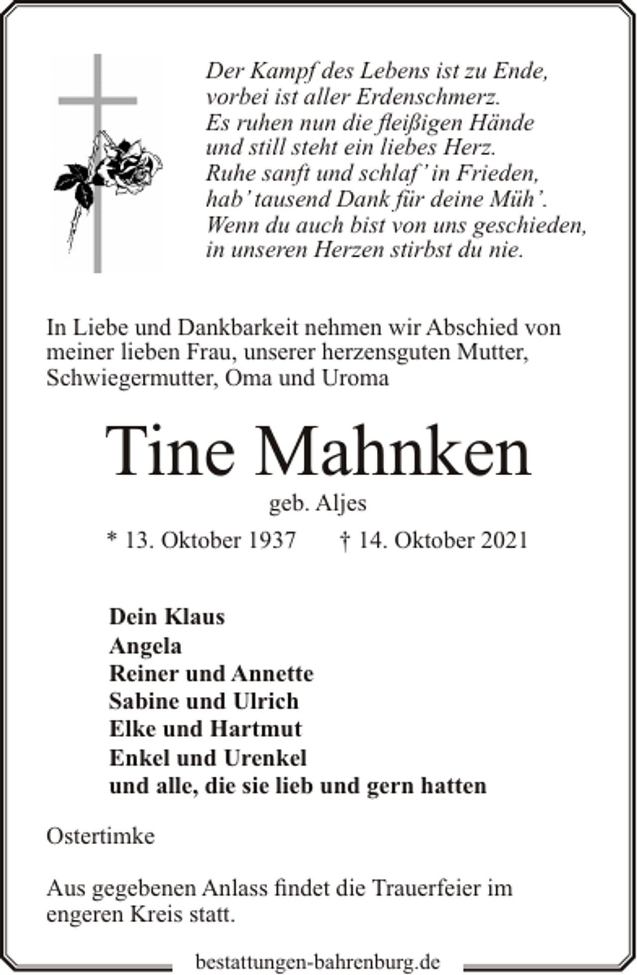 <p>Der Kampf des Lebens ist zu Ende,<br />vorbei ist aller Erdenschmerz.<br />Es ruhen nun die fleißigen Hände<br />und still steht ein liebes Herz.<br />Ruhe sanft und schlaf’ in Frieden,<br />hab’ tausend Dank für deine Müh’.<br />Wenn du auch bist von uns geschieden,<br />in unseren Herzen stirbst du nie.<br />In Liebe und Dankbarkeit nehmen wir Abschied von<br />meiner lieben Frau, unserer herzensguten Mutter,<br />Schwiegermutter, Oma und Uroma</p><p>Tine Mahnken<br />geb. Aljes</p><p>* 13. Oktober 1937</p><p>† 14. Oktober 2021</p><p>Dein Klaus<br />Angela<br />Reiner und Annette<br />Sabine und Ulrich<br />Elke und Hartmut<br />Enkel und Urenkel<br />und alle, die sie lieb und gern hatten<br />Ostertimke<br />Aus gegebenen Anlass findet die Trauerfeier im<br />engeren Kreis statt.<br />bestattungen-bahrenburg.de</p>