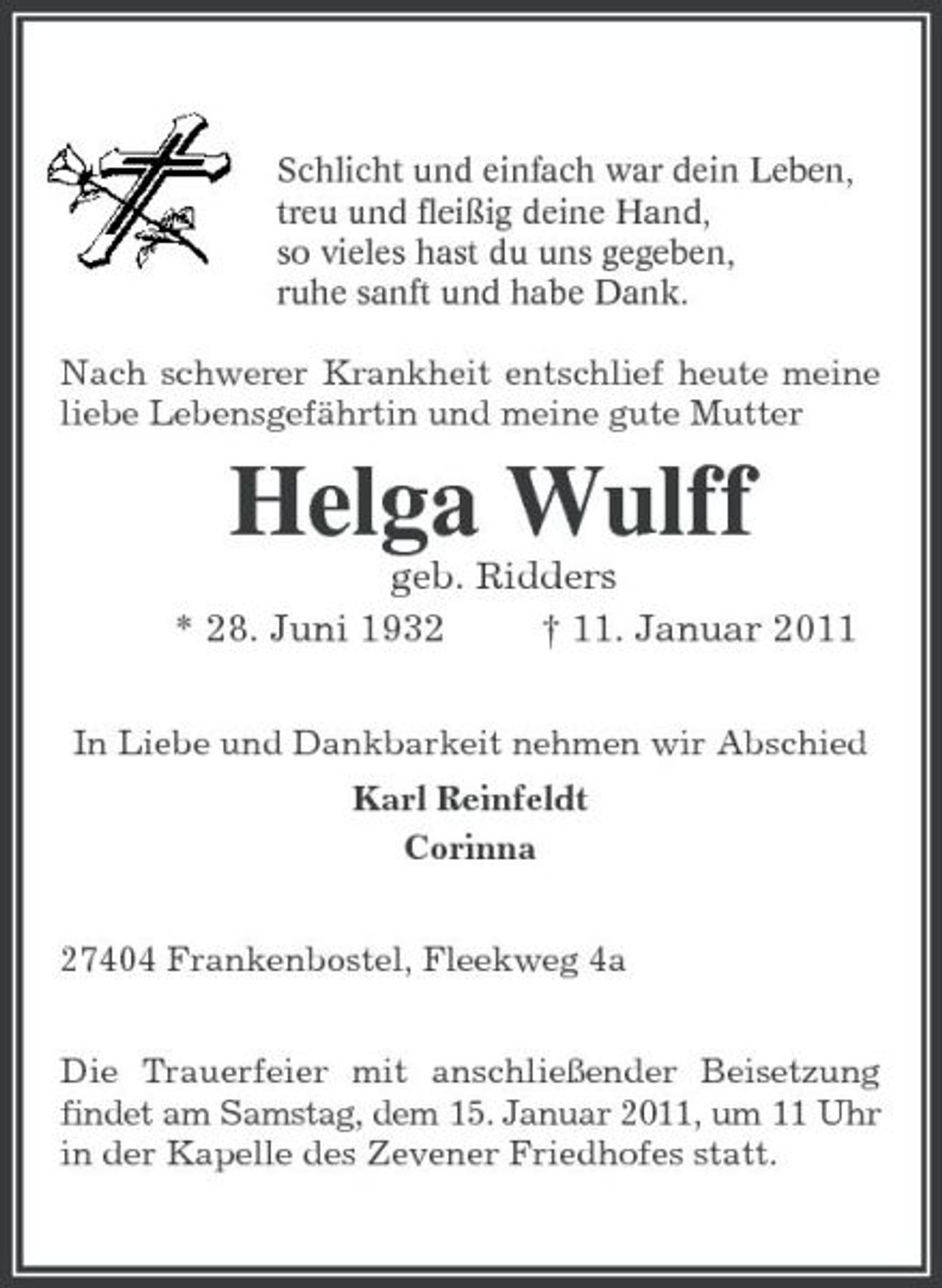 <p>Schlicht und einfach war dein Leben,<br />treu und fleißig deine Hand,<br />so vieles hast du uns gegeben,<br />ruhe sanft und habe Dank.<br />Nach schwerer Krankheit entschlief heute meine liebe Lebensgefährtin und meine gute Mutter<br />Helga Wulff<br />geb. Ridders<br />* 28. Juni 1932 † 11. Januar 2011<br />In Liebe und Dankbarkeit nehmen wir Abschied<br />Karl Reinfeldt<br />Corinna<br />27404 Frankenbostel, Fleekweg 4a<br />Die Trauerfeier mit anschließender Beisetzung findet am Samstag, dem 15. Januar 2011, um 11 Uhr in der Kapelle des Zevener Friedhofes statt.</p>