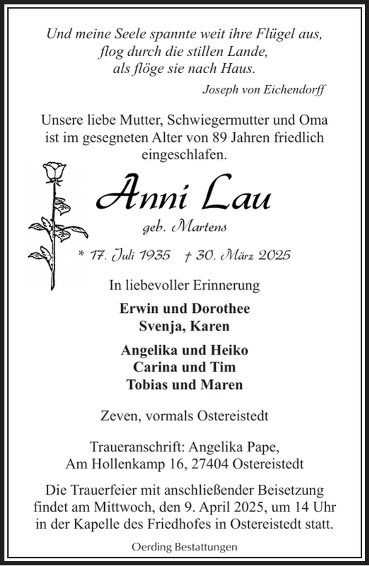 <p>Und meine Seele spannte weit ihre Flügel aus,<br />flog durch die stillen Lande,<br />als flöge sie nach Haus.<br />Joseph von Eichendorff</p><p>Unsere liebe Mutter, Schwiegermutter und Oma<br />ist im gesegneten Alter von 89 Jahren friedlich<br />eingeschlafen.</p><p>Anni Lau<br />geb. Martens</p><p>* 17. Juli 1935 † 30. März 2025<br />In liebevoller Erinnerung<br />Erwin und Dorothee<br />Svenja, Karen<br />Angelika und Heiko<br />Carina und Tim<br />Tobias und Maren<br />Zeven, vormals Ostereistedt<br />Traueranschrift: Angelika Pape,<br />Am Hollenkamp 16, 27404 Ostereistedt<br />Die Trauerfeier mit anschließender Beisetzung<br />findet am Mittwoch, den 9. April 2025, um 14 Uhr<br />in der Kapelle des Friedhofes in Ostereistedt statt.<br />Oerding Bestattungen</p>