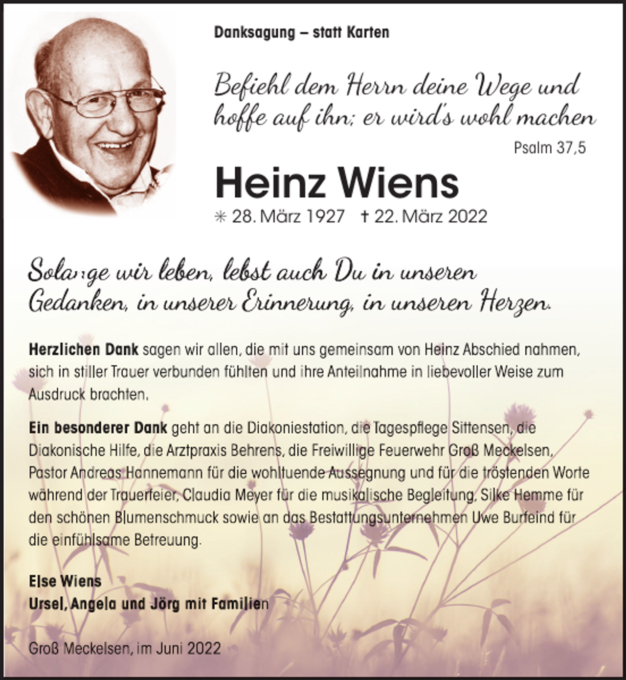 <p>Danksagung – statt Karten</p><p>Befiehl dem Herrn deine Wege und<br />hoffe auf ihn; er wird's wohl machen<br />Psalm 37,5</p><p>Heinz Wiens<br />S 28. März 1927 = 22. März 2022</p><p>S lannge ir lebb l b t h D i<br />n<br />ser r ri er</p><p>nseren</p><p>n</p><p>.</p><p>.</p>