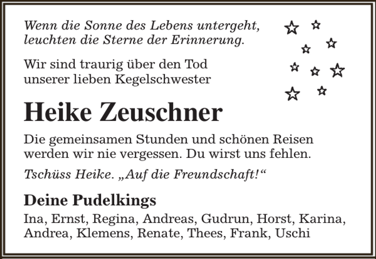 <p>Wenn die Sonne des Lebens untergeht,<br />leuchten die Sterne der Erinnerung.<br />Wir sind traurig über den Tod<br />unserer lieben Kegelschwester</p><p>Heike Zeuschner<br />Die gemeinsamen Stunden und schönen Reisen<br />werden wir nie vergessen. Du wirst uns fehlen.<br />Tschüss Heike. „Auf die Freundschaft!“</p><p>Deine Pudelkings</p><p>Ina, Ernst, Regina, Andreas, Gudrun, Horst, Karina,<br />Andrea, Klemens, Renate, Thees, Frank, Uschi</p>