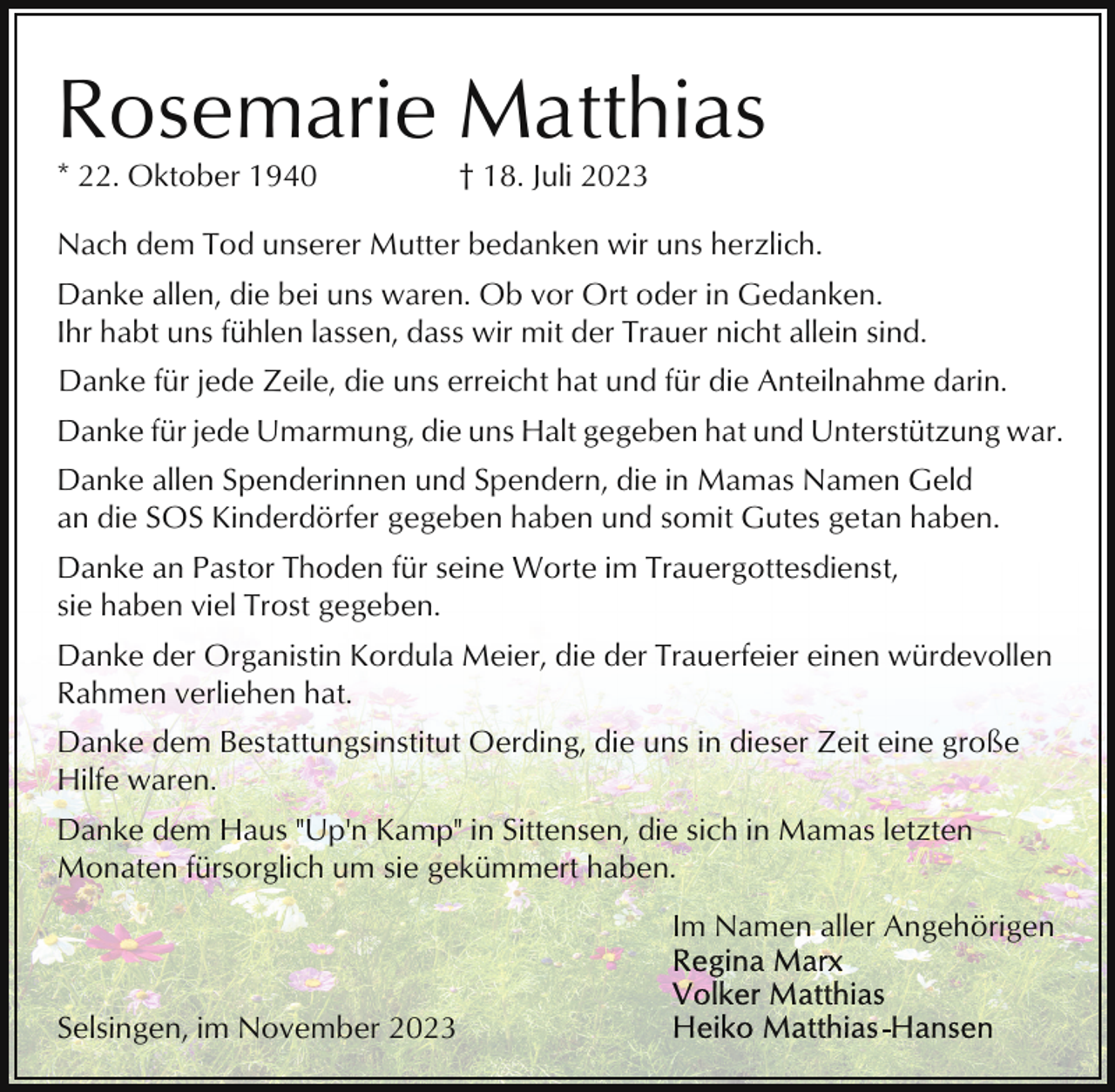 <p>Rosemarie Matthias<br />* 22. Oktober 1940</p><p>† 18. Juli 2023</p><p>Nach dem Tod unserer Mutter bedanken wir uns herzlich.<br />Danke allen, die bei uns waren. Ob vor Ort oder in Gedanken.<br />Ihr habt uns fühlen lassen, dass wir mit der Trauer nicht allein sind.<br />Danke für jede Zeile, die uns erreicht hat und für die Anteilnahme darin.<br />Danke für jede Umarmung, die uns Halt gegeben hat und Unterstützung war.<br />Danke allen Spenderinnen und Spendern, die in Mamas Namen Geld<br />an die SOS Kinderdörfer gegeben haben und somit Gutes getan haben.<br />Danke an Pastor Thoden für seine Worte im Trauergottesdienst,<br />sie haben viel Trost gegeben.<br />Danke der Organistin Kordula Meier, die der Trauerfeier einen würdevollen<br />Rahmen verliehen hat.<br />Danke dem Bestattungsinstitut Oerding, die uns in dieser Zeit eine große<br />Hilfe waren.<br />Danke dem Haus "Up'n Kamp" in Sittensen, die sich in Mamas letzten<br />Monaten fürsorglich um sie gekümmert haben.<br />Im Namen aller Angehörigen<br />Selsingen, im November 2023</p>