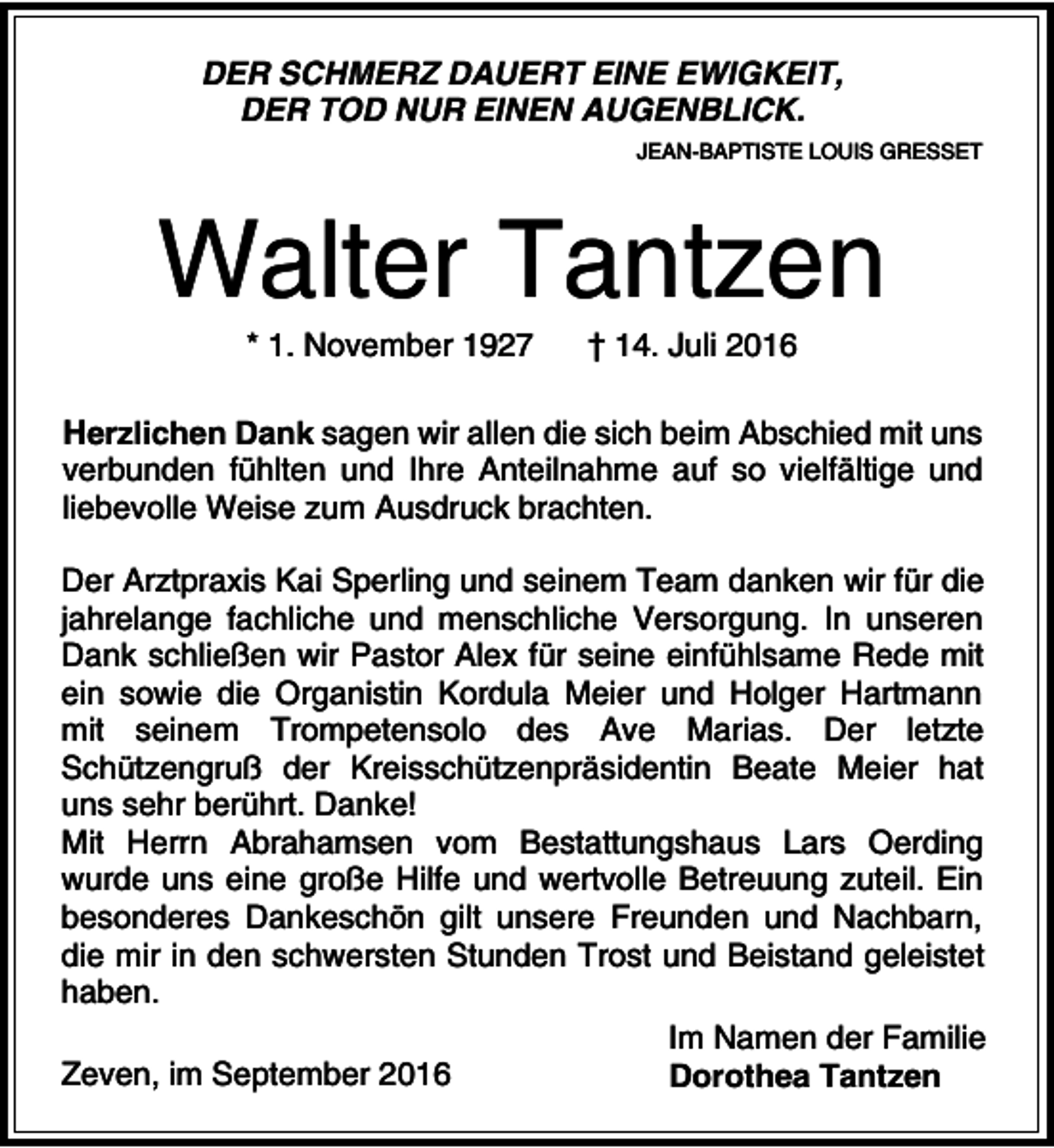 <p>DER SCHMERZ DAUERT EINE EWIGKEIT,<br />DER TOD NUR EINEN AUGENBLICK.<br />JEAN-BAPTISTE LOUIS GRESSET</p><p>Walter Tantzen<br />* 1. November 1927</p><p>† 14. Juli 2016</p><p>Herzlichen Dank sagen wir allen die sich beim Abschied mit uns<br />verbunden fühlten und Ihre Anteilnahme auf so vielfältige und<br />liebevolle Weise zum Ausdruck brachten.<br />Der Arztpraxis Kai Sperling und seinem Team danken wir für die<br />jahrelange fachliche und menschliche Versorgung. In unseren<br />Dank schließen wir Pastor Alex für seine einfühlsame Rede mit<br />ein sowie die Organistin Kordula Meier und Holger Hartmann<br />mit seinem Trompetensolo des Ave Marias. Der letzte<br />Schützengruß der Kreisschützenpräsidentin Beate Meier hat<br />uns sehr berührt. Danke!<br />Mit Herrn Abrahamsen vom Bestattungshaus Lars Oerding<br />wurde uns eine große Hilfe und wertvolle Betreuung zuteil. Ein<br />besonderes Dankeschön gilt unsere Freunden und Nachbarn,<br />die mir in den schwersten Stunden Trost und Beistand geleistet<br />haben.<br />Im Namen der Familie<br />Zeven, im September 2016<br />Dorothea Tantzen</p>