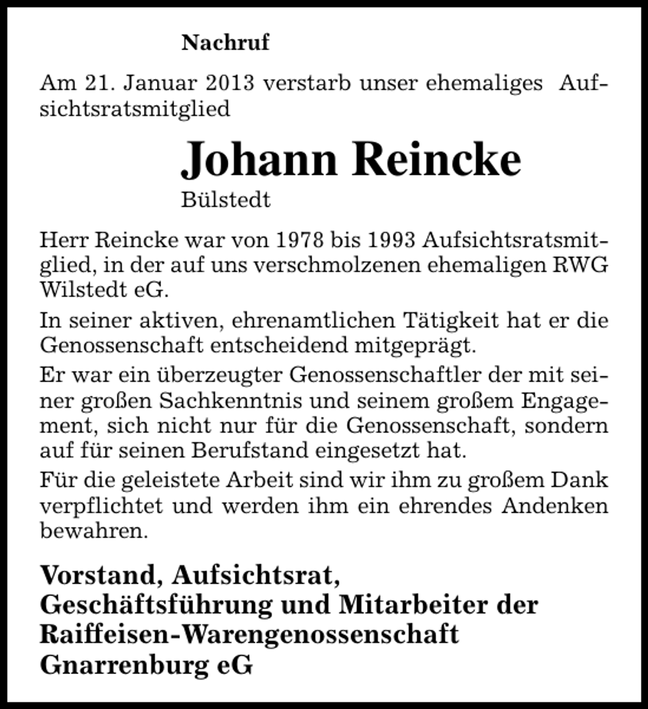 <p>Nachruf<br />Am 21. Januar 2013 verstarb unser ehemaliges Aufsichtsratsmitglied</p><p>Johann Reincke<br />Bülstedt</p><p>Herr Reincke war von 1978 bis 1993 Aufsichtsratsmitglied, in der auf uns verschmolzenen ehemaligen RWG<br />Wilstedt eG.<br />In seiner aktiven, ehrenamtlichen Tätigkeit hat er die<br />Genossenschaft entscheidend mitgeprägt.<br />Er war ein überzeugter Genossenschaftler der mit seiner großen Sachkenntnis und seinem großem Engagement, sich nicht nur für die Genossenschaft, sondern<br />auf für seinen Berufstand eingesetzt hat.<br />Für die geleistete Arbeit sind wir ihm zu großem Dank<br />verpflichtet und werden ihm ein ehrendes Andenken<br />bewahren.</p><p>Vorstand, Aufsichtsrat,<br />Geschäftsführung und Mitarbeiter der<br />Raiffeisen-Warengenossenschaft<br />Gnarrenburg eG</p>