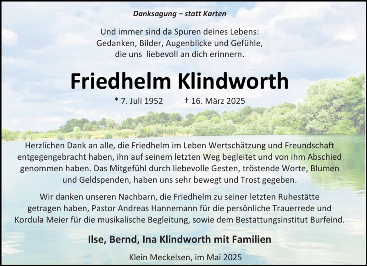 <p>Danksagung – statt Karten</p><p>Und immer sind da Spuren deines Lebens:<br />Gedanken, Bilder, Augenblicke und Gefühle,<br />die uns liebevoll an dich erinnern.</p><p>Friedhelm Klindworth<br />* 7. Juli 1952</p><p>† 16. März 2025</p><p>Herzlichen Dank an alle, die Friedhelm im Leben Wertschätzung und Freundschaft<br />entgegengebracht haben, ihn auf seinem letzten Weg begleitet und von ihm Abschied<br />genommen haben. Das Mitgefühl durch liebevolle Gesten, tröstende Worte, Blumen<br />und Geldspenden, haben uns sehr bewegt und Trost gegeben.<br />Wir danken unseren Nachbarn, die Friedhelm zu seiner letzten Ruhestätte<br />getragen haben, Pastor Andreas Hannemann für die persönliche Trauerrede und<br />Kordula Meier für die musikalische Begleitung, sowie dem Bestattungsinstitut Burfeind.</p><p>Ilse, Bernd, Ina Klindworth mit Familien<br />Klein Meckelsen, im Mai 2025</p>