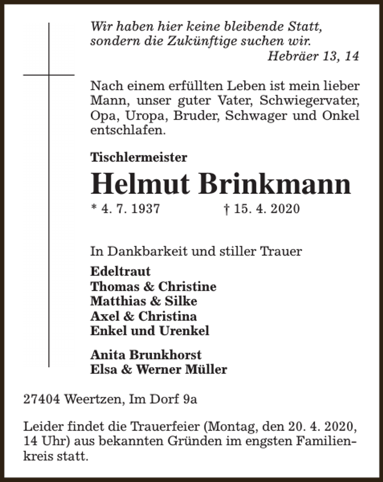<p>Wir haben hier keine bleibende Statt,<br />sondern die Zukünftige suchen wir.<br />Hebräer 13, 14<br />Nach einem erfüllten Leben ist mein lieber<br />Mann, unser guter Vater, Schwiegervater,<br />Opa, Uropa, Bruder, Schwager und Onkel<br />entschlafen.<br />Tischlermeister</p><p>Helmut Brinkmann<br />* 4. 7. 1937</p><p>† 15. 4. 2020</p><p>In Dankbarkeit und stiller Trauer<br />Edeltraut<br />Thomas &amp; Christine<br />Matthias &amp; Silke<br />Axel &amp; Christina<br />Enkel und Urenkel<br />Anita Brunkhorst<br />Elsa &amp; Werner Müller<br />27404 Weertzen, Im Dorf 9a<br />Leider findet die Trauerfeier (Montag, den 20. 4. 2020,<br />14 Uhr) aus bekannten Gründen im engsten Familienkreis statt.</p>