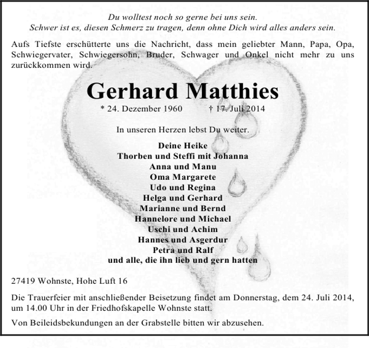 <p>Du wolltest noch so gerne bei uns sein.<br />Schwer ist es, diesen Schmerz zu tragen, denn ohne Dich wird alles anders sein.<br />Aufs Tiefste erschütterte uns die Nachricht, dass mein geliebter Mann, Papa, Opa,<br />Schwiegervater, Schwiegersohn, Bruder, Schwager und Onkel nicht mehr zu uns<br />zurückkommen wird.</p><p>Gerhard Matthies<br />* 24. Dezember 1960</p><p>† 17. Juli 2014</p><p>In unseren Herzen lebst Du weiter.<br />Deine Heike<br />Thorben und Steffi mit Johanna<br />Anna und Manu<br />Oma Margarete<br />Udo und Regina<br />Helga und Gerhard<br />Marianne und Bernd<br />Hannelore und Michael<br />Uschi und Achim<br />Hannes und Asgerdur<br />Petra und Ralf<br />und alle, die ihn lieb und gern hatten<br />27419 Wohnste, Hohe Luft 16<br />Die Trauerfeier mit anschließender Beisetzung findet am Donnerstag, dem 24. Juli 2014,<br />um 14.00 Uhr in der Friedhofskapelle Wohnste statt.<br />Von Beileidsbekundungen an der Grabstelle bitten wir abzusehen.</p>