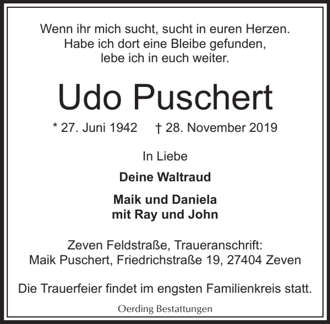 <p>Wenn ihr mich sucht, sucht in euren Herzen.<br />Habe ich dort eine Bleibe gefunden,<br />lebe ich in euch weiter.</p><p>Udo Puschert</p><p>* 27. Juni 1942</p><p>† 28. November 2019</p><p>In Liebe<br />Deine Waltraud<br />Maik und Daniela<br />mit Ray und John<br />Zeven Feldstraße, Traueranschrift:<br />Maik Puschert, Friedrichstraße 19, 27404 Zeven<br />Die Trauerfeier findet im engsten Familienkreis statt.<br />Oerding Bestattungen</p>
