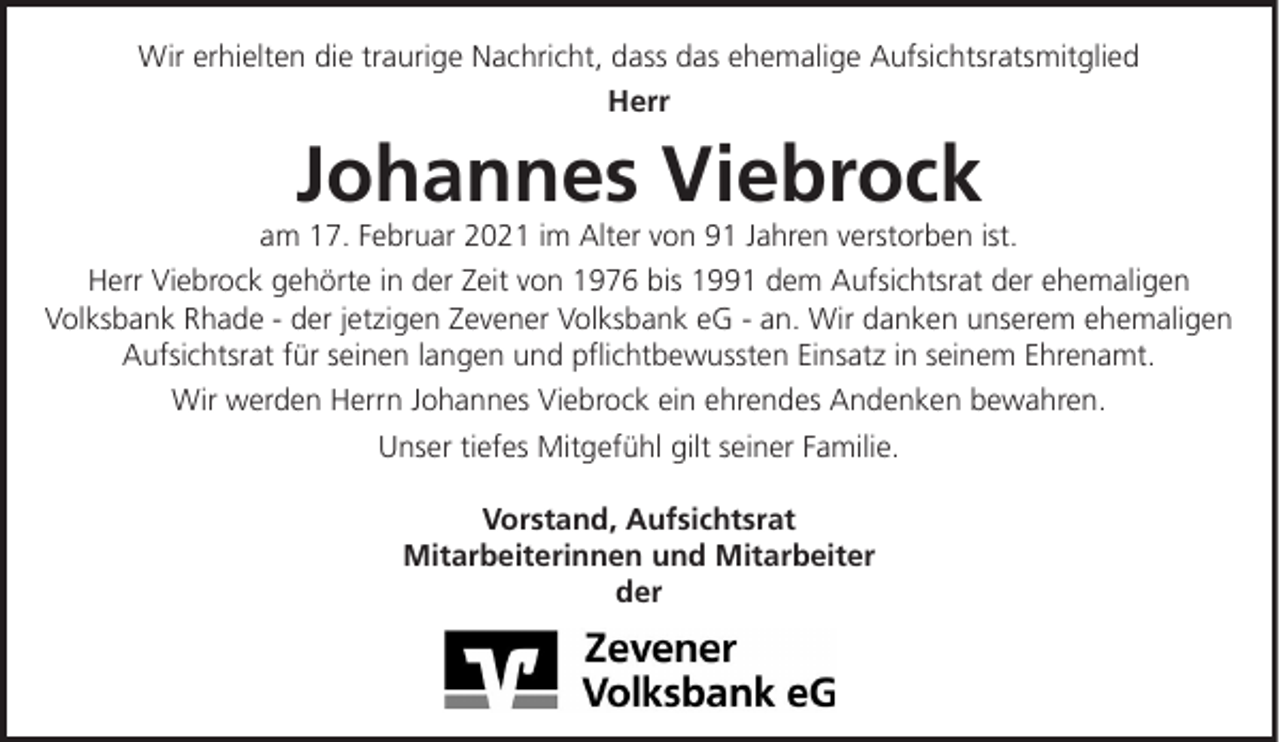 <p>Wir erhielten die traurige Nachricht, dass das ehemalige Aufsichtsratsmitglied<br />Herr</p><p>Johannes Viebrock<br />am 17. Februar 2021 im Alter von 91 Jahren verstorben ist.<br />Herr Viebrock gehörte in der Zeit von 1976 bis 1991 dem Aufsichtsrat der ehemaligen<br />Volksbank Rhade - der jetzigen Zevener Volksbank eG - an. Wir danken unserem ehemaligen<br />Aufsichtsrat für seinen langen und pflichtbewussten Einsatz in seinem Ehrenamt.<br />Wir werden Herrn Johannes Viebrock ein ehrendes Andenken bewahren.<br />Unser tiefes Mitgefühl gilt seiner Familie.<br />Vorstand, Aufsichtsrat<br />Mitarbeiterinnen und Mitarbeiter<br />der</p>
