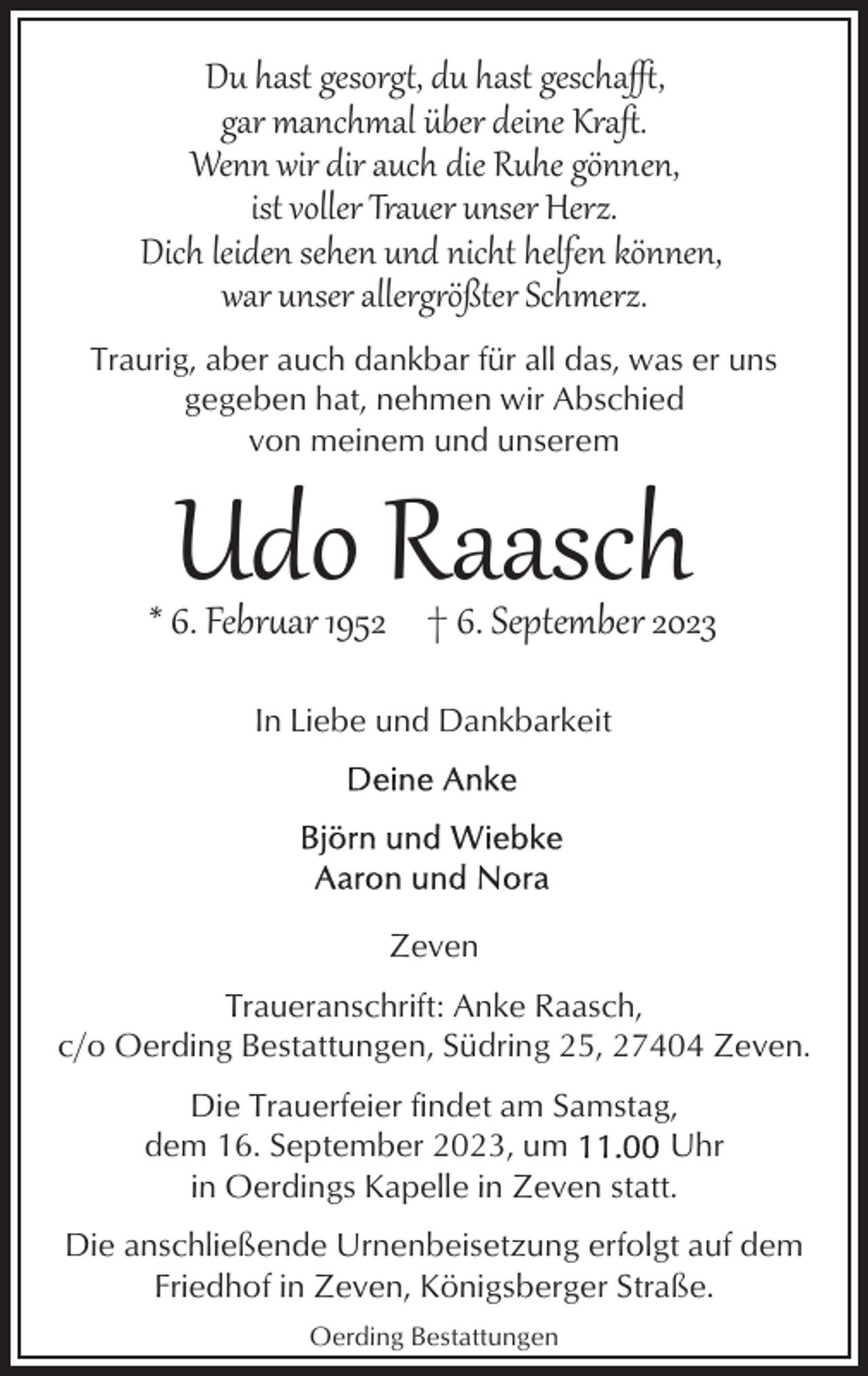 <p>Du hast gesorg , du hast gescha",<br />gar manchmal über deine Kraﬅ.<br />Wenn wir dir auch die Ruhe gönnen,<br />ist voller Trauer unser Herz.<br />Dich leiden sehen und nicht helfen können,<br />war unser allerg2ößter Schmerz.<br />Traurig, aber auch dankbar für all das, was er uns<br />gegeben hat, nehmen wir Abschied<br />von meinem und unserem</p><p>Udo Raasch</p><p>* 6. Febr�ar 1952 † 6. September 2023<br />In Liebe und Dankbarkeit</p><p>Zeven<br />Traueranschrift: Anke Raasch,<br />c/o Oerding Bestattungen, Südring 25, 27404 Zeven.<br />Die Trauerfeier findet am Samstag,<br />dem 16. September 2023, um<br />Uhr<br />in Oerdings Kapelle in Zeven statt.<br />Die anschließende Urnenbeisetzung erfolgt auf dem<br />Friedhof in Zeven, Königsberger Straße.<br />Oerding Bestattungen</p>