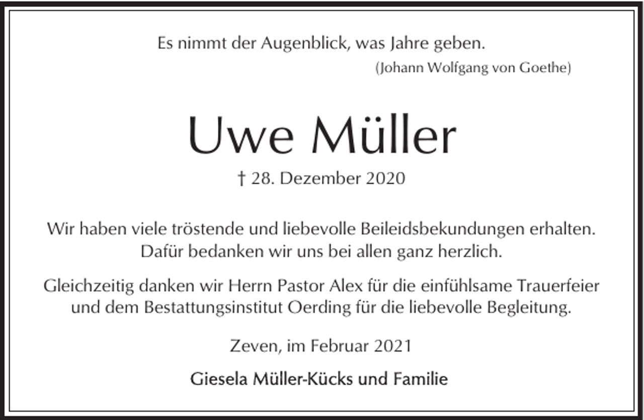 <p>Es nimmt der Augenblick, was Jahre geben.<br />(Johann Wolfgang von Goethe)</p><p>Uwe Müller<br />† 28. Dezember 2020<br />Wir haben viele tröstende und liebevolle Beileidsbekundungen erhalten.<br />Dafür bedanken wir uns bei allen ganz herzlich.<br />Gleichzeitig danken wir Herrn Pastor Alex für die einfühlsame Trauerfeier<br />und dem Bestattungsinstitut Oerding für die liebevolle Begleitung.<br />Zeven, im Februar 2021</p>