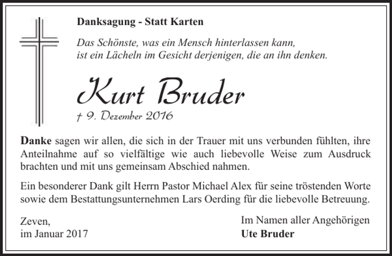 <p>Danksagung - Statt Karten<br />Das Schönste, was ein Mensch hinterlassen kann,<br />ist ein Lächeln im Gesicht derjenigen, die an ihn denken.</p><p>Kurt Bruder</p><p>† 9. Dezember 2016</p><p>Danke sagen wir allen, die sich in der Trauer mit uns verbunden fühlten, ihre</p><p>Anteilnahme auf so vielfältige wie auch liebevolle Weise zum Ausdruck<br />brachten und mit uns gemeinsam Abschied nahmen.<br />Ein besonderer Dank gilt Herrn Pastor Michael Alex für seine tröstenden Worte<br />sowie dem Bestattungsunternehmen Lars Oerding für die liebevolle Betreuung.<br />Zeven,<br />im Januar 2017</p><p>Im Namen aller Angehörigen<br />Ute Bruder</p>