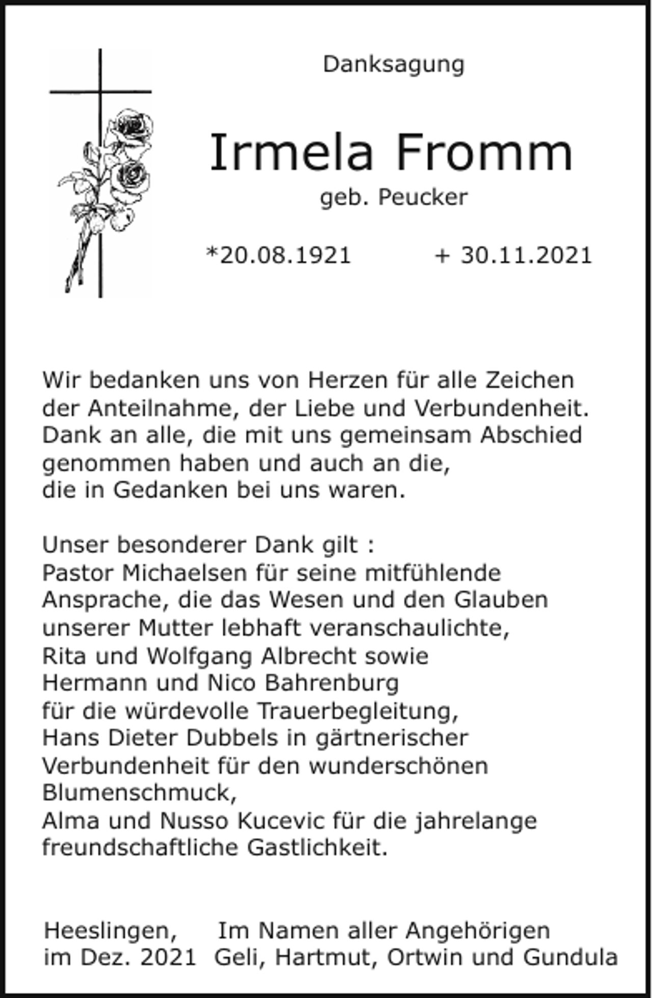 <p>Danksagung</p><p>Irmela Fromm<br />geb. Peucker</p><p>*20.08.1921</p><p>+ 30.11.2021</p><p>Wir bedanken uns von Herzen für alle Zeichen<br />der Anteilnahme, der Liebe und Verbundenheit.<br />Dank an alle, die mit uns gemeinsam Abschied<br />genommen haben und auch an die,<br />die in Gedanken bei uns waren.<br />Unser besonderer Dank gilt :<br />Pastor Michaelsen für seine mitfühlende<br />Ansprache, die das Wesen und den Glauben<br />unserer Mutter lebhaft veranschaulichte,<br />Rita und Wolfgang Albrecht sowie<br />Hermann und Nico Bahrenburg<br />für die würdevolle Trauerbegleitung,<br />Hans Dieter Dubbels in gärtnerischer<br />Verbundenheit für den wunderschönen<br />Blumenschmuck,<br />Alma und Nusso Kucevic für die jahrelange<br />freundschaftliche Gastlichkeit.<br />Heeslingen,<br />Im Namen aller Angehörigen<br />im Dez. 2021 Geli, Hartmut, Ortwin und Gundula</p>