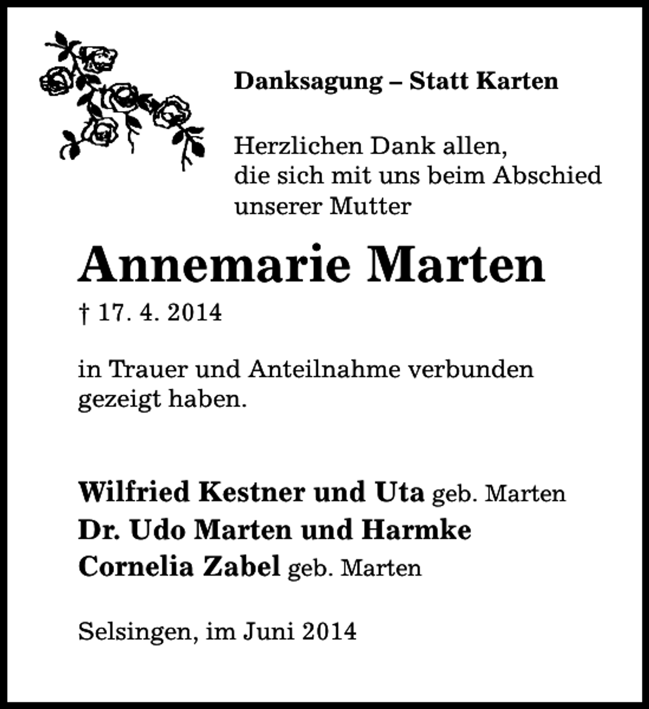 <p>Danksagung – Statt Karten<br />Herzlichen Dank allen,<br />die sich mit uns beim Abschied<br />unserer Mutter</p><p>Annemarie Marten</p><p>† 17. 4. 2014</p><p>in Trauer und Anteilnahme verbunden<br />gezeigt haben.</p><p>Wilfried Kestner und Uta geb. Marten<br />Dr. Udo Marten und Harmke<br />Cornelia Zabel geb. Marten<br />Selsingen, im Juni 2014</p>