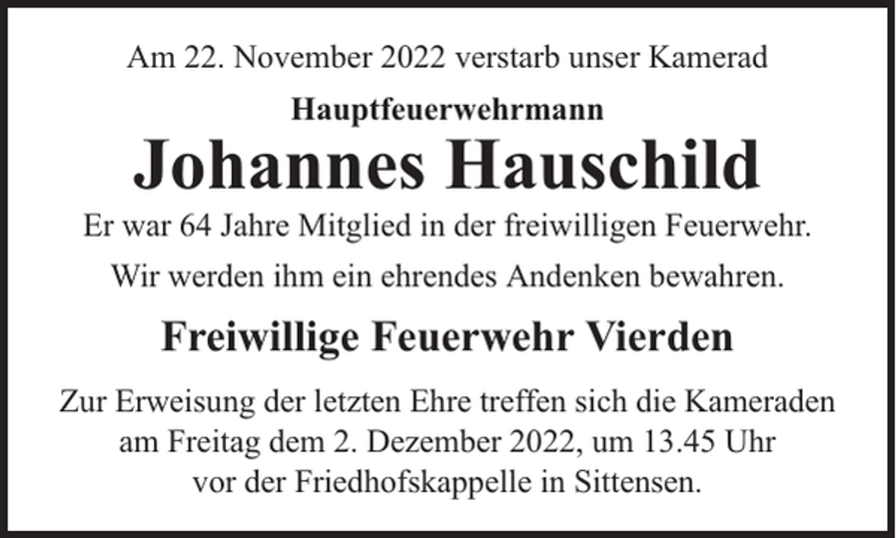<p>Am 22. November 2022 verstarb unser Kamerad<br />Hauptfeuerwehrmann</p><p>Johannes Hauschild</p><p>Er war 64 Jahre Mitglied in der freiwilligen Feuerwehr.<br />Wir werden ihm ein ehrendes Andenken bewahren.</p><p>Freiwillige Feuerwehr Vierden<br />Zur Erweisung der letzten Ehre treffen sich die Kameraden<br />am Freitag dem 2. Dezember 2022, um 13.45 Uhr<br />vor der Friedhofskappelle in Sittensen.</p>