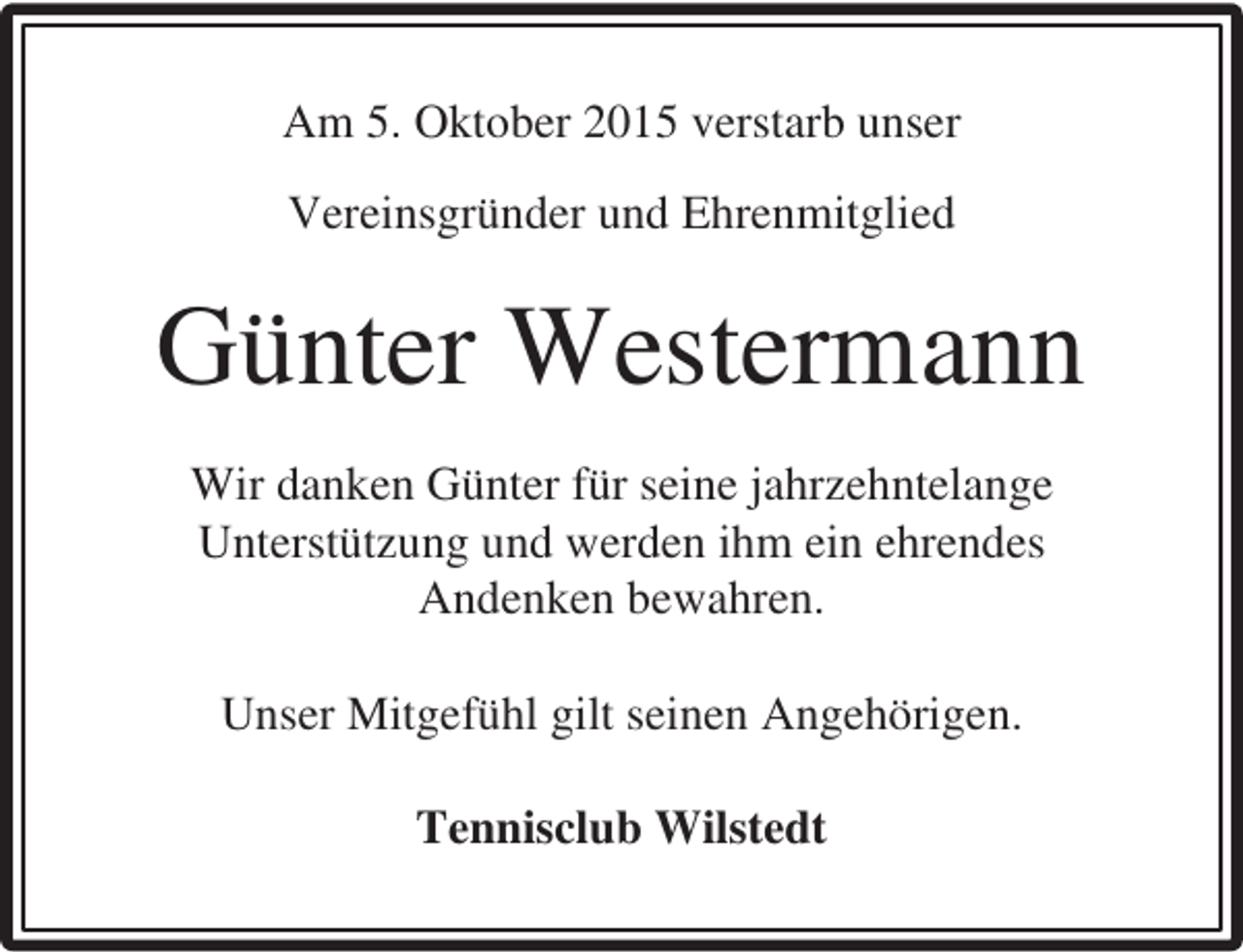 <p>Am 5. Oktober 2015 verstarb unser<br />Vereinsgründer und Ehrenmitglied</p><p>Günter Westermann<br />Wir danken Günter für seine jahrzehntelange<br />Unterstützung und werden ihm ein ehrendes<br />Andenken bewahren.<br />Unser Mitgefühl gilt seinen Angehörigen.<br />Tennisclub Wilstedt</p>