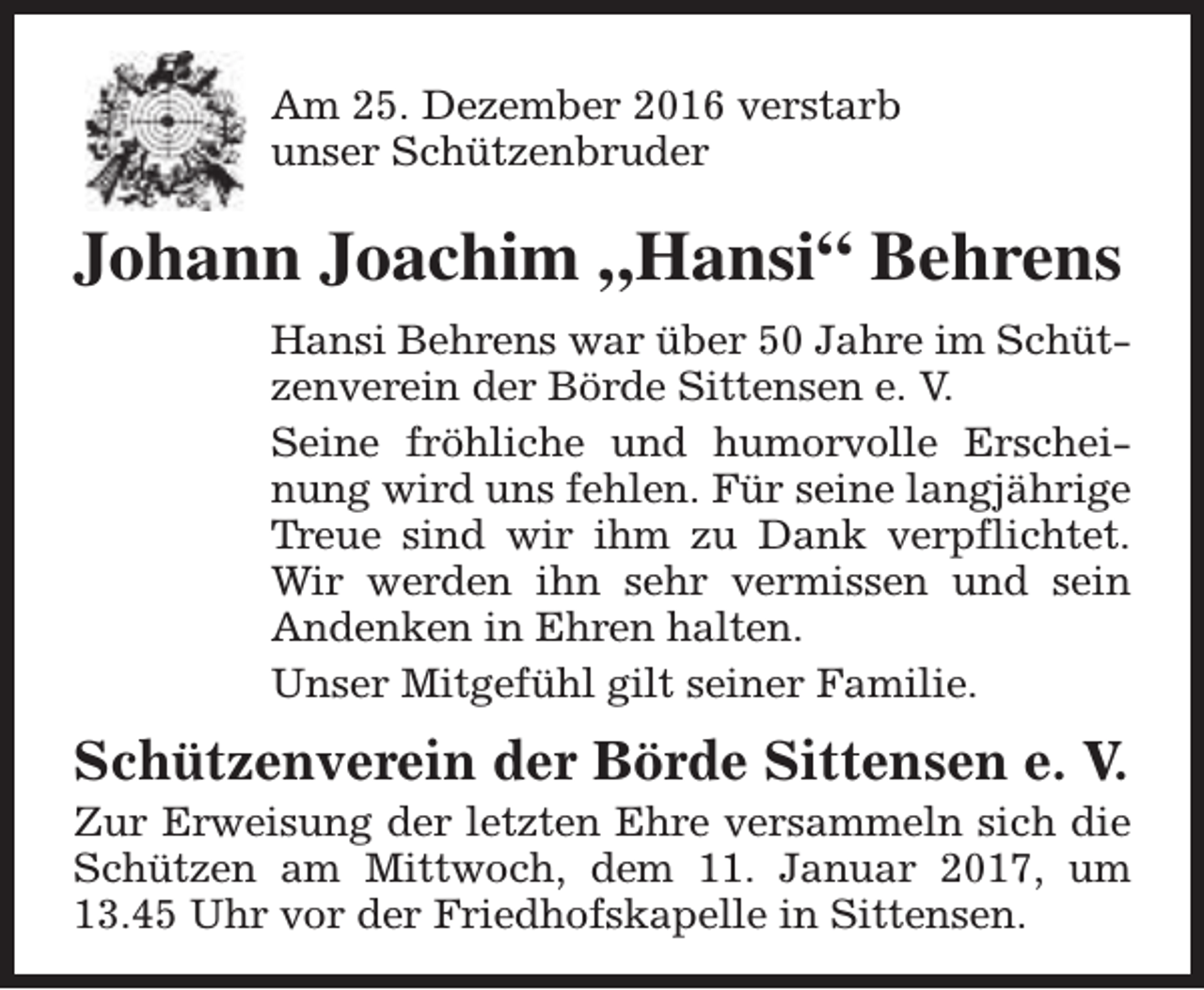 <p>Am 25. Dezember 2016 verstarb<br />unser Schützenbruder</p><p>Johann Joachim „Hansi“ Behrens<br />Hansi Behrens war über 50 Jahre im Schützenverein der Börde Sittensen e. V.<br />Seine fröhliche und humorvolle Erscheinung wird uns fehlen. Für seine langjährige<br />Treue sind wir ihm zu Dank verpflichtet.<br />Wir werden ihn sehr vermissen und sein<br />Andenken in Ehren halten.<br />Unser Mitgefühl gilt seiner Familie.</p><p>Schützenverein der Börde Sittensen e. V.</p><p>Zur Erweisung der letzten Ehre versammeln sich die<br />Schützen am Mittwoch, dem 11. Januar 2017, um<br />13.45 Uhr vor der Friedhofskapelle in Sittensen.</p>