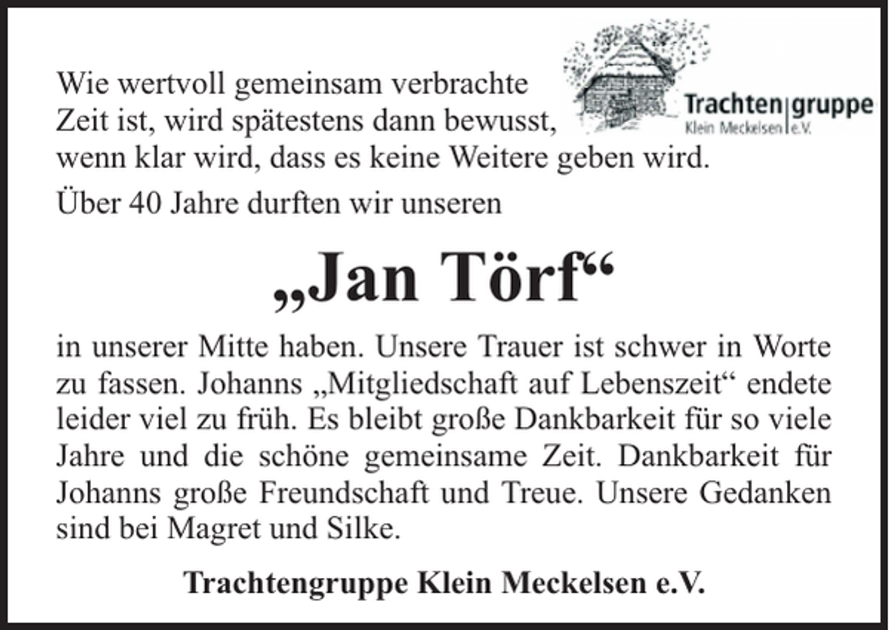 <p>Wie wertvoll gemeinsam verbrachte<br />Zeit ist, wird spätestens dann bewusst,<br />wenn klar wird, dass es keine Weitere geben wird.<br />Über 40 Jahre durften wir unseren</p><p>„Jan Törf“</p><p>in unserer Mitte haben. Unsere Trauer ist schwer in Worte<br />zu fassen. Johanns „Mitgliedschaft auf Lebenszeit“ endete<br />leider viel zu früh. Es bleibt große Dankbarkeit für so viele<br />Jahre und die schöne gemeinsame Zeit. Dankbarkeit für<br />Johanns große Freundschaft und Treue. Unsere Gedanken<br />sind bei Magret und Silke.<br />Trachtengruppe Klein Meckelsen e.V.</p>