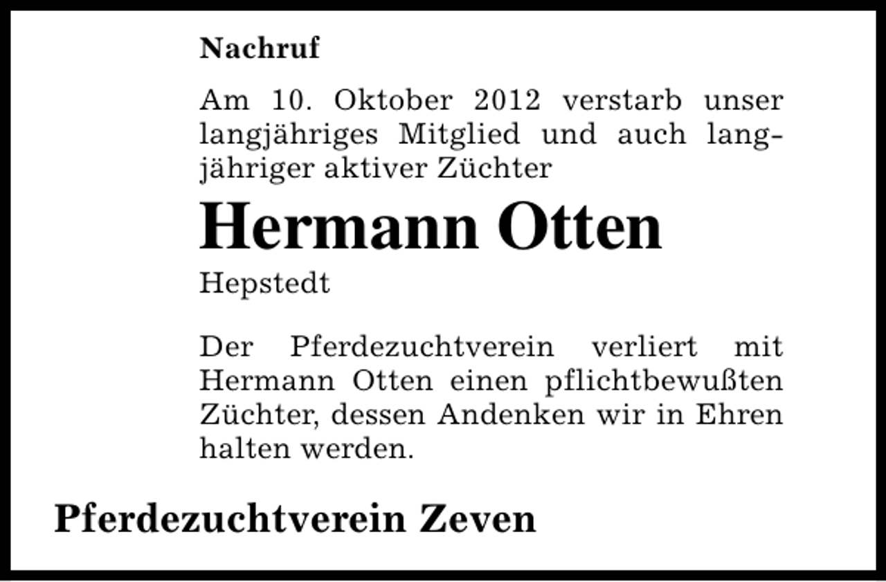 <p>Nachruf<br />Am 10. Oktober 2012 verstarb unser<br />langjähriges Mitglied und auch langjähriger aktiver Züchter</p><p>Hermann Otten<br />Hepstedt</p><p>Der Pferdezuchtverein verliert mit<br />Hermann Otten einen pflichtbewußten<br />Züchter, dessen Andenken wir in Ehren<br />halten werden.</p><p>Pferdezuchtverein Zeven</p>