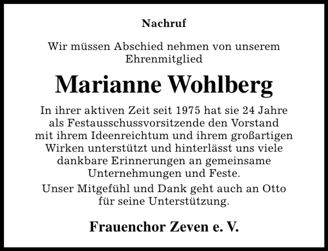 <p>Nachruf<br />Wir müssen Abschied nehmen von unserem<br />Ehrenmitglied</p><p>Marianne Wohlberg<br />In ihrer aktiven Zeit seit 1975 hat sie 24 Jahre<br />als Festausschussvorsitzende den Vorstand<br />mit ihrem Ideenreichtum und ihrem großartigen<br />Wirken unterstützt und hinterlässt uns viele<br />dankbare Erinnerungen an gemeinsame<br />Unternehmungen und Feste.<br />Unser Mitgefühl und Dank geht auch an Otto<br />für seine Unterstützung.</p><p>Frauenchor Zeven e. V.</p>