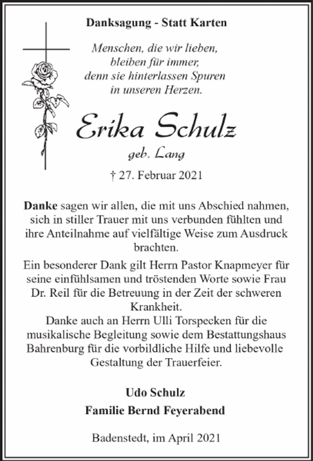 <p>Danksagung - Statt Karten<br />Menschen, die wir lieben,<br />bleiben für immer,<br />denn sie hinterlassen Spuren<br />in unseren Herzen.</p><p>Erika Schulz<br />geb. Lang</p><p>† 27. Februar 2021<br />Danke sagen wir allen, die mit uns Abschied nahmen,<br />sich in stiller Trauer mit uns verbunden fühlten und<br />ihre Anteilnahme auf vielfältige Weise zum Ausdruck<br />brachten.<br />Ein besonderer Dank gilt Herrn Pastor Knapmeyer für<br />seine einfühlsamen und tröstenden Worte sowie Frau<br />Dr. Reil für die Betreuung in der Zeit der schweren<br />Krankheit.<br />Danke auch an Herrn Ulli Torspecken für die<br />musikalische Begleitung sowie dem Bestattungshaus<br />Bahrenburg für die vorbildliche Hilfe und liebevolle<br />Gestaltung der Trauerfeier.<br />Udo Schulz<br />Familie Bernd Feyerabend<br />Badenstedt, im April 2021</p>