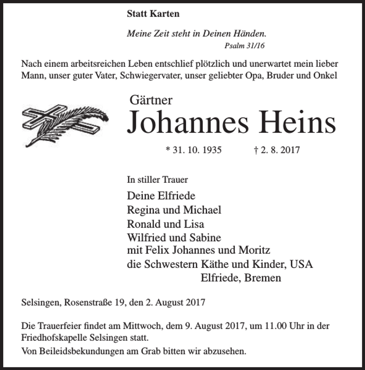 <p>Statt Karten<br />Meine Zeit steht in Deinen Händen.<br />Psalm 31/16</p><p>Nach einem arbeitsreichen Leben entschlief plötzlich und unerwartet mein lieber<br />Mann, unser guter Vater, Schwiegervater, unser geliebter Opa, Bruder und Onkel</p><p>Gärtner</p><p>Johannes Heins<br />* 31. 10. 1935</p><p>† 2. 8. 2017</p><p>In stiller Trauer</p><p>Deine Elfriede<br />Regina und Michael<br />Ronald und Lisa<br />Wilfried und Sabine<br />mit Felix Johannes und Moritz<br />die Schwestern Käthe und Kinder, USA<br />Elfriede, Bremen<br />Selsingen, Rosenstraße 19, den 2. August 2017<br />Die Trauerfeier findet am Mittwoch, dem 9. August 2017, um 11.00 Uhr in der<br />Friedhofskapelle Selsingen statt.<br />Von Beileidsbekundungen am Grab bitten wir abzusehen.</p>