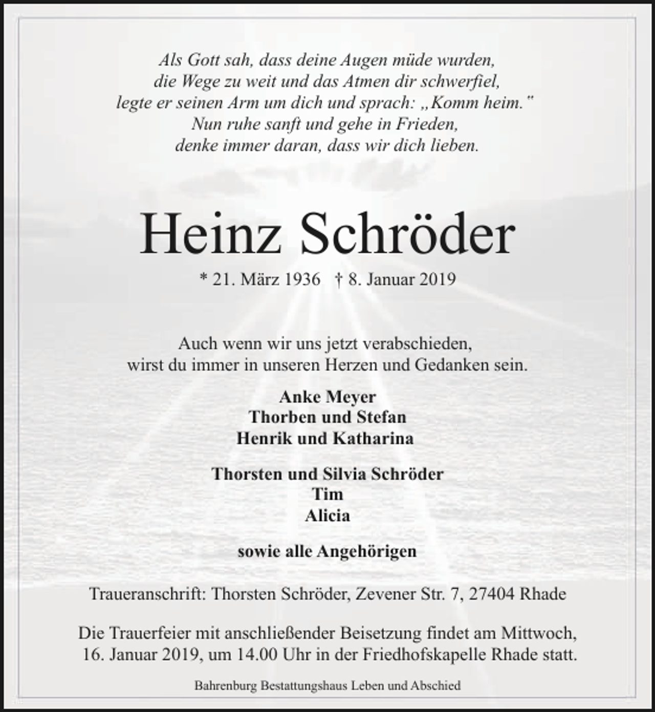<p>Als Gott sah, dass deine Augen müde wurden,<br />die Wege zu weit und das Atmen dir schwerfiel,<br />legte er seinen Arm um dich und sprach: „Komm heim.‟<br />Nun ruhe sanft und gehe in Frieden,<br />denke immer daran, dass wir dich lieben.</p><p>Heinz Schröder<br />* 21. März 1936 † 8. Januar 2019</p><p>Auch wenn wir uns jetzt verabschieden,<br />wirst du immer in unseren Herzen und Gedanken sein.<br />Anke Meyer<br />Thorben und Stefan<br />Henrik und Katharina<br />Thorsten und Silvia Schröder<br />Tim<br />Alicia<br />sowie alle Angehörigen<br />Traueranschrift: Thorsten Schröder, Zevener Str. 7, 27404 Rhade<br />Die Trauerfeier mit anschließender Beisetzung findet am Mittwoch,<br />16. Januar 2019, um 14.00 Uhr in der Friedhofskapelle Rhade statt.<br />Bahrenburg Bestattungshaus Leben und Abschied</p>
