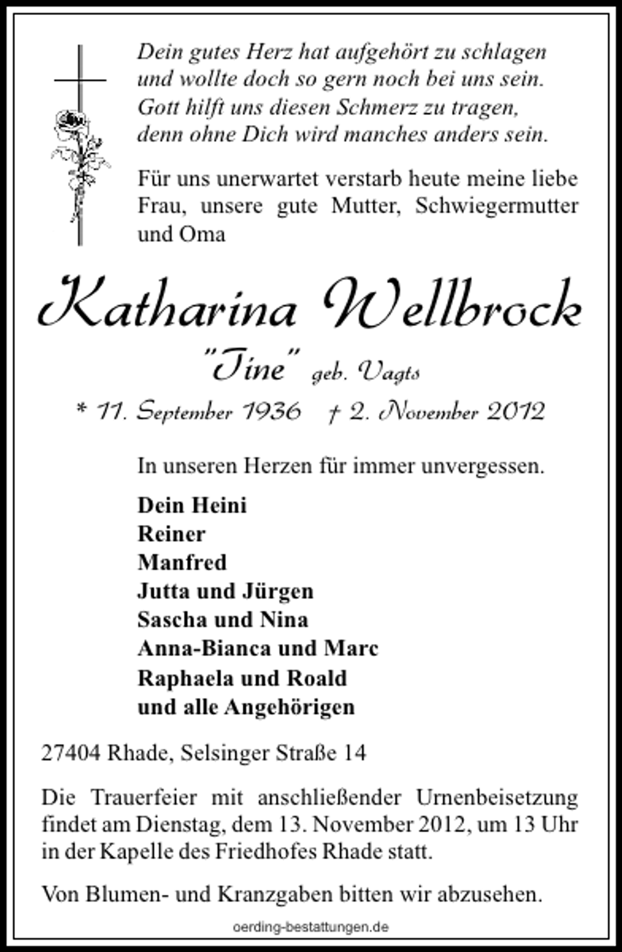 <p>Dein gutes Herz hat aufgehört zu schlagen<br />und wollte doch so gern noch bei uns sein.<br />Gott hilft uns diesen Schmerz zu tragen,<br />denn ohne Dich wird manches anders sein.<br />Für uns unerwartet verstarb heute meine liebe<br />Frau, unsere gute Mutter, Schwiegermutter<br />und Oma</p><p>Katharina Wellbrock<br />"Tine"</p><p>geb. Vagts<br />* 11. September 1936 † 2. November 2012<br />In unseren Herzen für immer unvergessen.<br />Dein Heini<br />Reiner<br />Manfred<br />Jutta und Jürgen<br />Sascha und Nina<br />Anna-Bianca und Marc<br />Raphaela und Roald<br />und alle Angehörigen<br />27404 Rhade, Selsinger Straße 14<br />Die Trauerfeier mit anschließender Urnenbeisetzung<br />findet am Dienstag, dem 13. November 2012, um 13 Uhr<br />in der Kapelle des Friedhofes Rhade statt.<br />Von Blumen- und Kranzgaben bitten wir abzusehen.<br />oerding-bestattungen.de</p>