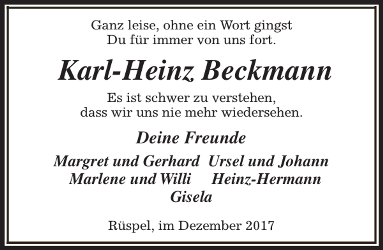 <p>Ganz leise, ohne ein Wort gingst<br />Du für immer von uns fort.</p><p>Karl-Heinz Beckmann<br />Es ist schwer zu verstehen,<br />dass wir uns nie mehr wiedersehen.</p><p>Deine Freunde<br />Margret und Gerhard Ursel und Johann<br />Marlene und Willi Heinz-Hermann<br />Gisela<br />Rüspel, im Dezember 2017</p>
