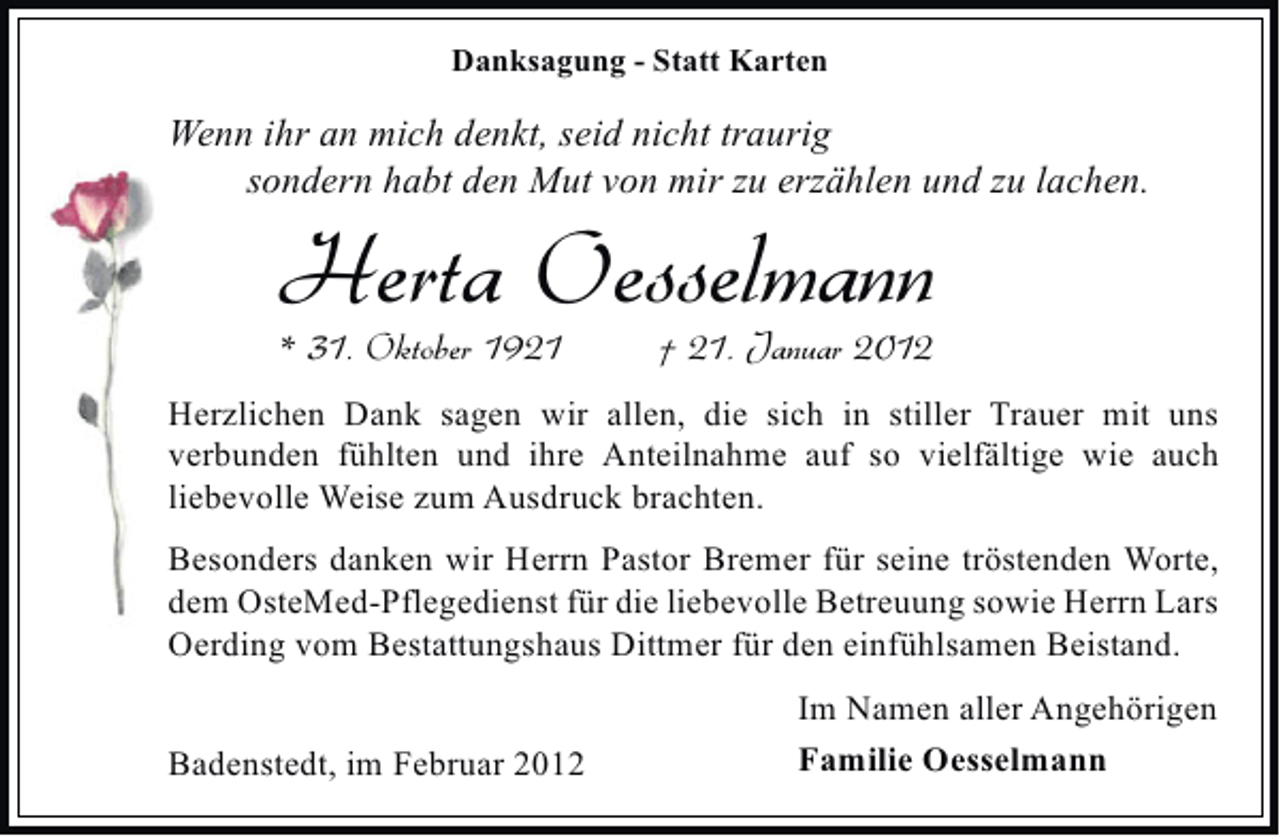 <p>Danksagung - Statt Karten</p><p>Wenn ihr an mich denkt, seid nicht traurig<br />sondern habt den Mut von mir zu erzählen und zu lachen.</p><p>Herta Oesselmann<br />* 31. Oktober 1921</p><p>† 21. Januar 2012</p><p>Herzlichen Dank sagen wir allen, die sich in stiller Trauer mit uns<br />verbunden fühlten und ihre Anteilnahme auf so vielfältige wie auch<br />liebevolle Weise zum Ausdruck brachten.<br />Besonders danken wir Herrn Pastor Bremer für seine tröstenden Worte,<br />dem OsteMed-Pflegedienst für die liebevolle Betreuung sowie Herrn Lars<br />Oerding vom Bestattungshaus Dittmer für den einfühlsamen Beistand.<br />Badenstedt, im Februar 2012</p><p>Im Namen aller Angehörigen<br />Familie Oesselmann</p>
